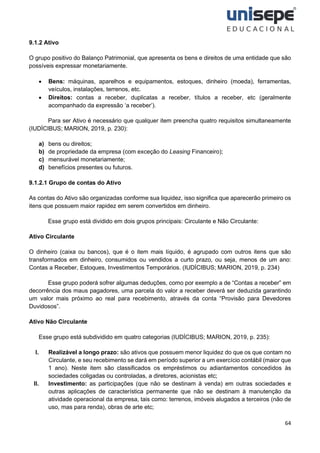 64
9.1.2 Ativo
O grupo positivo do Balanço Patrimonial, que apresenta os bens e direitos de uma entidade que são
possíveis expressar monetariamente.
• Bens: máquinas, aparelhos e equipamentos, estoques, dinheiro (moeda), ferramentas,
veículos, instalações, terrenos, etc.
• Direitos: contas a receber, duplicatas a receber, títulos a receber, etc (geralmente
acompanhado da expressão ‘a receber’).
Para ser Ativo é necessário que qualquer item preencha quatro requisitos simultaneamente
(IUDÍCIBUS; MARION, 2019, p. 230):
a) bens ou direitos;
b) de propriedade da empresa (com exceção do Leasing Financeiro);
c) mensurável monetariamente;
d) benefícios presentes ou futuros.
9.1.2.1 Grupo de contas do Ativo
As contas do Ativo são organizadas conforme sua liquidez, isso significa que aparecerão primeiro os
itens que possuem maior rapidez em serem convertidos em dinheiro.
Esse grupo está dividido em dois grupos principais: Circulante e Não Circulante:
Ativo Circulante
O dinheiro (caixa ou bancos), que é o item mais líquido, é agrupado com outros itens que são
transformados em dinheiro, consumidos ou vendidos a curto prazo, ou seja, menos de um ano:
Contas a Receber, Estoques, Investimentos Temporários. (IUDÍCIBUS; MARION, 2019, p. 234)
Esse grupo poderá sofrer algumas deduções, como por exemplo a de “Contas a receber” em
decorrência dos maus pagadores, uma parcela do valor a receber deverá ser deduzida garantindo
um valor mais próximo ao real para recebimento, através da conta “Provisão para Devedores
Duvidosos”.
Ativo Não Circulante
Esse grupo está subdividido em quatro categorias (IUDÍCIBUS; MARION, 2019, p. 235):
I. Realizável a longo prazo: são ativos que possuem menor liquidez do que os que contam no
Circulante, e seu recebimento se dará em período superior a um exercício contábil (maior que
1 ano). Neste item são classificados os empréstimos ou adiantamentos concedidos às
sociedades coligadas ou controladas, a diretores, acionistas etc;
II. Investimento: as participações (que não se destinam à venda) em outras sociedades e
outras aplicações de característica permanente que não se destinam à manutenção da
atividade operacional da empresa, tais como: terrenos, imóveis alugados a terceiros (não de
uso, mas para renda), obras de arte etc;
 