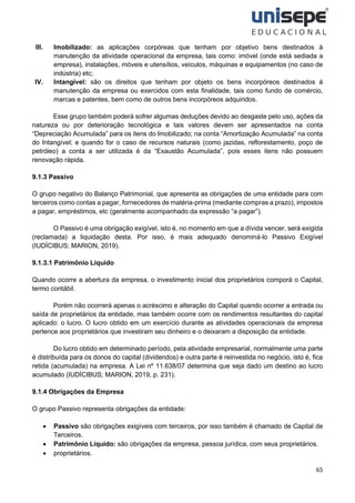 65
III. Imobilizado: as aplicações corpóreas que tenham por objetivo bens destinados à
manutenção da atividade operacional da empresa, tais como: imóvel (onde está sediada a
empresa), instalações, móveis e utensílios, veículos, máquinas e equipamentos (no caso de
indústria) etc;
IV. Intangível: são os direitos que tenham por objeto os bens incorpóreos destinados à
manutenção da empresa ou exercidos com esta finalidade, tais como fundo de comércio,
marcas e patentes, bem como de outros bens incorpóreos adquiridos.
Esse grupo também poderá sofrer algumas deduções devido ao desgaste pelo uso, ações da
natureza ou por deterioração tecnológica e tais valores devem ser apresentados na conta
“Depreciação Acumulada” para os itens do Imobilizado; na conta “Amortização Acumulada” na conta
do Intangível; e quando for o caso de recursos naturais (como jazidas, reflorestamento, poço de
petróleo) a conta a ser utilizada é da “Exaustão Acumulada”, pois esses itens não possuem
renovação rápida.
9.1.3 Passivo
O grupo negativo do Balanço Patrimonial, que apresenta as obrigações de uma entidade para com
terceiros como contas a pagar, fornecedores de matéria-prima (mediante compras a prazo), impostos
a pagar, empréstimos, etc (geralmente acompanhado da expressão “a pagar”).
O Passivo é uma obrigação exigível, isto é, no momento em que a dívida vencer, será exigida
(reclamada) a liquidação desta. Por isso, é mais adequado denominá-lo Passivo Exigível
(IUDÍCIBUS; MARION, 2019).
9.1.3.1 Patrimônio Líquido
Quando ocorre a abertura da empresa, o investimento inicial dos proprietários comporá o Capital,
termo contábil.
Porém não ocorrerá apenas o acréscimo e alteração do Capital quando ocorrer a entrada ou
saída de proprietários da entidade, mas também ocorre com os rendimentos resultantes do capital
aplicado: o lucro. O lucro obtido em um exercício durante as atividades operacionais da empresa
pertence aos proprietários que investiram seu dinheiro e o deixaram a disposição da entidade.
Do lucro obtido em determinado período, pela atividade empresarial, normalmente uma parte
é distribuída para os donos do capital (dividendos) e outra parte é reinvestida no negócio, isto é, fica
retida (acumulada) na empresa. A Lei nº 11.638/07 determina que seja dado um destino ao lucro
acumulado (IUDÍCIBUS; MARION, 2019, p. 231).
9.1.4 Obrigações da Empresa
O grupo Passivo representa obrigações da entidade:
• Passivo são obrigações exigíveis com terceiros, por isso também é chamado de Capital de
Terceiros.
• Patrimônio Líquido: são obrigações da empresa, pessoa jurídica, com seus proprietários.
• proprietários.
 