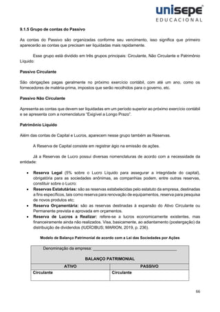 66
9.1.5 Grupo de contas do Passivo
As contas do Passivo são organizadas conforme seu vencimento, isso significa que primeiro
aparecerão as contas que precisam ser liquidadas mais rapidamente.
Esse grupo está dividido em três grupos principais: Circulante, Não Circulante e Patrimônio
Líquido:
Passivo Circulante
São obrigações pagas geralmente no próximo exercício contábil, com até um ano, como os
fornecedores de matéria-prima, impostos que serão recolhidos para o governo, etc.
Passivo Não Circulante
Apresenta as contas que devem ser liquidadas em um período superior ao próximo exercício contábil
e se apresenta com a nomenclatura “Exigível a Longo Prazo”.
Patrimônio Líquido
Além das contas de Capital e Lucros, aparecem nesse grupo também as Reservas.
A Reserva de Capital consiste em registrar ágio na emissão de ações.
Já a Reservas de Lucro possui diversas nomenclaturas de acordo com a necessidade da
entidade:
• Reserva Legal (5% sobre o Lucro Líquido para assegurar a integridade do capital),
obrigatória para as sociedades anônimas, as companhias podem, entre outras reservas,
constituir sobre o Lucro:
• Reservas Estatutárias: são as reservas estabelecidas pelo estatuto da empresa, destinadas
a fins específicos, tais como reserva para renovação de equipamentos, reserva para pesquisa
de novos produtos etc;
• Reserva Orçamentária: são as reservas destinadas à expansão do Ativo Circulante ou
Permanente prevista e aprovada em orçamentos.
• Reserva de Lucros a Realizar: refere-se a lucros economicamente existentes, mas
financeiramente ainda não realizados. Visa, basicamente, ao adiantamento (postergação) da
distribuição de dividendos (IUDÍCIBUS; MARION, 2019, p. 236).
Modelo de Balanço Patrimonial de acordo com a Lei das Sociedades por Ações
Denominação da empresa: _____________________________________
BALANÇO PATRIMONIAL
ATIVO PASSIVO
Circulante Circulante
 