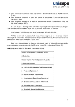 69
• para empresas industriais o custo das vendas é denominado Custo do Produto Vendido
(CPV);
• para empresas comerciais o custo das vendas é denominado Custo das Mercadorias
Vendidas (CMV);
• para empresas prestadoras de serviços o custo das vendas é denominado Custo dos
Serviços Prestados (CSP).
O Lucro Bruto é a diferença entre as Vendas Líquidas (Receitas Operacionais Líquidas) e o
Custo das Mercadorias Vendidas sejam elas de produtos, mercadorias ou serviços.
Note que até o momento não está sendo considerada nenhuma despesa.
“Subtrai-se da receita líquida o custo da mercadoria (ou do produto, ou o do serviço) colocada
à disposição do consumidor, desprezando-se as despesas administrativas, financeiras e de vendas,
por enquanto” (IUDÍCIBUS; MARION, 2019, p. 244).
Esse Lucro é atrativo para os diretores, pois quanto maior for o Lucro Bruto maior será a
remuneração para os que possuem direito (Governo, pessoal de vendas, proprietários, etc).
9.2.1.3 Resultado antes do Resultado Financeiro Líquido
Receita Bruta (Receita Operacional Bruta)
(-) Deduções
Receita Líquida (Receita Operacional Líquida)
(-) Custo das Vendas
(=) Lucro Bruto (Resultado Operacional Bruto)
(–) Despesas Operacionais
(–) Outras Despesas Operacionais
(–) Despesas com Equivalência Patrimonial
(+) Receitas com Equivalência Patrimonial
(+) Outras Receitas Operacionais
(=) Resultado Operacional Líquido
 
