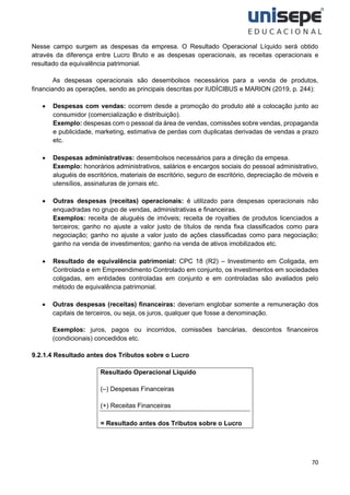 70
Nesse campo surgem as despesas da empresa. O Resultado Operacional Líquido será obtido
através da diferença entre Lucro Bruto e as despesas operacionais, as receitas operacionais e
resultado da equivalência patrimonial.
As despesas operacionais são desembolsos necessários para a venda de produtos,
financiando as operações, sendo as principais descritas por IUDÍCIBUS e MARION (2019, p. 244):
• Despesas com vendas: ocorrem desde a promoção do produto até a colocação junto ao
consumidor (comercialização e distribuição).
Exemplo: despesas com o pessoal da área de vendas, comissões sobre vendas, propaganda
e publicidade, marketing, estimativa de perdas com duplicatas derivadas de vendas a prazo
etc.
• Despesas administrativas: desembolsos necessários para a direção da empesa.
Exemplo: honorários administrativos, salários e encargos sociais do pessoal administrativo,
aluguéis de escritórios, materiais de escritório, seguro de escritório, depreciação de móveis e
utensílios, assinaturas de jornais etc.
• Outras despesas (receitas) operacionais: é utilizado para despesas operacionais não
enquadradas no grupo de vendas, administrativas e financeiras.
Exemplos: receita de aluguéis de imóveis; receita de royalties de produtos licenciados a
terceiros; ganho no ajuste a valor justo de títulos de renda fixa classificados como para
negociação; ganho no ajuste a valor justo de ações classificadas como para negociação;
ganho na venda de investimentos; ganho na venda de ativos imobilizados etc.
• Resultado de equivalência patrimonial: CPC 18 (R2) – Investimento em Coligada, em
Controlada e em Empreendimento Controlado em conjunto, os investimentos em sociedades
coligadas, em entidades controladas em conjunto e em controladas são avaliados pelo
método de equivalência patrimonial.
• Outras despesas (receitas) financeiras: deveriam englobar somente a remuneração dos
capitais de terceiros, ou seja, os juros, qualquer que fosse a denominação.
Exemplos: juros, pagos ou incorridos, comissões bancárias, descontos financeiros
(condicionais) concedidos etc.
9.2.1.4 Resultado antes dos Tributos sobre o Lucro
Resultado Operacional Líquido
(–) Despesas Financeiras
(+) Receitas Financeiras
= Resultado antes dos Tributos sobre o Lucro
 