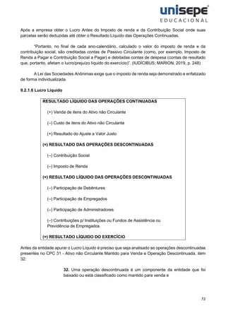 72
Após a empresa obter o Lucro Antes do Imposto de renda e da Contribuição Social onde suas
parcelas serão deduzidas até obter o Resultado Líquido das Operações Continuadas.
“Portanto, no final de cada ano-calendário, calculado o valor do imposto de renda e da
contribuição social, são creditadas contas de Passivo Circulante (como, por exemplo, Imposto de
Renda a Pagar e Contribuição Social a Pagar) e debitadas contas de despesa (contas de resultado
que, portanto, afetam o lucro/prejuízo líquido do exercício)”. (IUDÍCIBUS; MARION, 2019, p. 248)
A Lei das Sociedades Anônimas exige que o imposto de renda seja demonstrado e enfatizado
de forma individualizada.
9.2.1.6 Lucro Líquido
RESULTADO LÍQUIDO DAS OPERAÇÕES CONTINUADAS
(+) Venda de itens do Ativo não Circulante
(–) Custo de itens do Ativo não Circulante
(+) Resultado do Ajuste a Valor Justo
(=) RESULTADO DAS OPERAÇÕES DESCONTINUADAS
(–) Contribuição Social
(–) Imposto de Renda
(=) RESULTADO LÍQUIDO DAS OPERAÇÕES DESCONTINUADAS
(–) Participação de Debêntures
(–) Participação de Empregados
(–) Participação de Administradores
(–) Contribuições p/ Instituições ou Fundos de Assistência ou
Previdência de Empregados
(=) RESULTADO LÍQUIDO DO EXERCÍCIO
Antes da entidade apurar o Lucro Líquido é preciso que seja analisado as operações descontinuadas
presentes no CPC 31 - Ativo não Circulante Mantido para Venda e Operação Descontinuada, item
32:
32. Uma operação descontinuada é um componente da entidade que foi
baixado ou está classificado como mantido para venda e
 