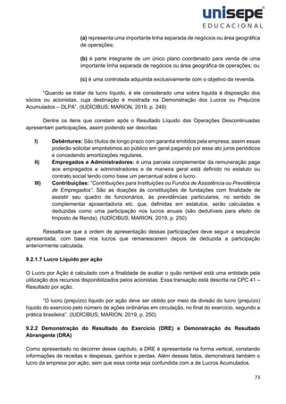 73
(a) representa uma importante linha separada de negócios ou área geográfica
de operações;
(b) é parte integrante de um único plano coordenado para venda de uma
importante linha separada de negócios ou área geográfica de operações; ou
(c) é uma controlada adquirida exclusivamente com o objetivo da revenda.
“Quando se tratar de lucro líquido, é ele considerado uma sobra líquida à disposição dos
sócios ou acionistas, cuja destinação é mostrada na Demonstração dos Lucros ou Prejuízos
Acumulados – DLPA”. (IUDÍCIBUS; MARION, 2019, p. 249)
Dentre os itens que constam após o Resultado Líquido das Operações Descontinuadas
apresentam participações, assim podendo ser descritas:
I) Debêntures: São títulos de longo prazo com garantia emitidos pela empresa, assim essas
poderão solicitar empréstimos ao público em geral pagando por esse ato juros periódicos
e concedendo amortizações regulares.
II) Empregados e Administradores: é uma parcela complementar da remuneração paga
aos empregados e administradores e de maneira geral está definido no estatuto ou
contrato social tendo como base um percentual sobre o lucro.
III) Contribuições: “Contribuições para Instituições ou Fundos de Assistência ou Previdência
de Empregados”. São as doações às constituições de fundações com finalidade de
assistir seu quadro de funcionários, às previdências particulares, no sentido de
complementar aposentadoria etc. que, definidas em estatutos, serão calculadas e
deduzidas como uma participação nos lucros anuais (são dedutíveis para efeito de
Imposto de Renda). (IUDÍCIBUS; MARION, 2019, p. 250)
Ressalta-se que a ordem de apresentação dessas participações deve seguir a sequência
apresentada, com base nos lucros que remanescerem depois de deduzida a participação
anteriormente calculada.
9.2.1.7 Lucro Líquido por ação
O Lucro por Ação é calculado com a finalidade de avaliar o quão rentável está uma entidade pela
utilização dos recursos disponibilizados pelos acionistas. Essa transação está descrita na CPC 41 –
Resultado por ação.
“O lucro (prejuízo) líquido por ação deve ser obtido por meio da divisão do lucro (prejuízo)
líquido do exercício pelo número de ações ordinárias em circulação, no final do exercício, segundo a
prática brasileira”. (IUDÍCIBUS; MARION, 2019, p. 250)
9.2.2 Demonstração do Resultado do Exercício (DRE) e Demonstração do Resultado
Abrangente (DRA)
Como apresentado no decorrer desse capítulo, a DRE é apresentada na forma vertical, constando
informações de receitas e despesas, ganhos e perdas. Além desses fatos, demonstrará também o
lucro da empresa por ação, sem que essa conta seja confundida com a de Lucros Acumulados.
 