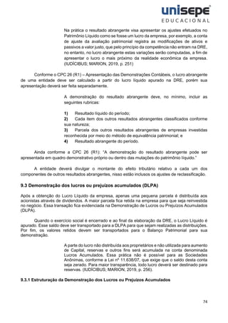 74
Na prática o resultado abrangente visa apresentar os ajustes efetuados no
Patrimônio Líquido como se fosse um lucro da empresa, por exemplo, a conta
de ajuste da avaliação patrimonial registra as modificações de ativos e
passivos a valor justo, que pelo princípio da competência não entram na DRE,
no entanto, no lucro abrangente estas variações serão computadas, a fim de
apresentar o lucro o mais próximo da realidade econômica da empresa.
(IUDÍCIBUS; MARION, 2019, p. 251)
Conforme o CPC 26 (R1) – Apresentação das Demonstrações Contábeis, o lucro abrangente
de uma entidade deve ser calculado a partir do lucro líquido apurado na DRE, porém sua
apresentação deverá ser feita separadamente.
A demonstração do resultado abrangente deve, no mínimo, incluir as
seguintes rubricas:
1) Resultado líquido do período;
2) Cada item dos outros resultados abrangentes classificados conforme
sua natureza;
3) Parcela dos outros resultados abrangentes de empresas investidas
reconhecida por meio do método de equivalência patrimonial; e
4) Resultado abrangente do período.
Ainda conforme a CPC 26 (R1): “A demonstração do resultado abrangente pode ser
apresentada em quadro demonstrativo próprio ou dentro das mutações do patrimônio líquido.”
A entidade deverá divulgar o montante do efeito tributário relativo a cada um dos
componentes de outros resultados abrangentes, nisso estão inclusos os ajustes de reclassificação.
9.3 Demonstração dos lucros ou prejuízos acumulados (DLPA)
Após a obtenção do Lucro Líquido da empresa, apenas uma pequena parcela é distribuída aos
acionistas através de dividendos. A maior parcela fica retida na empresa para que seja reinvestida
no negócio. Essa transação fica evidenciada na Demonstração de Lucros ou Prejuízos Acumulados
(DLPA).
Quando o exercício social é encerrado e ao final da elaboração da DRE, o Lucro Líquido é
apurado. Esse saldo deve ser transportado para a DLPA para que sejam realizadas as distribuições.
Por fim, os valores retidos devem ser transportados para o Balanço Patrimonial para sua
demonstração.
A parte do lucro não distribuída aos proprietários e não utilizada para aumento
de Capital, reservas e outros fins será acumulada na conta denominada
Lucros Acumulados. Essa prática não é possível para as Sociedades
Anônimas, conforme a Lei nº 11.638/07, que exige que o saldo desta conta
seja zerado. Para maior transparência, todo lucro deverá ser destinado para
reservas. (IUDÍCIBUS; MARION, 2019, p. 256).
9.3.1 Estruturação da Demonstração dos Lucros ou Prejuízos Acumulados
 