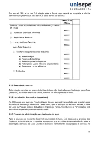 75
Em seu art. 186, a Lei das S.A. dispõe sobre a forma como deverá ser mostrada a referida
demonstração (mesmo que para as S.A. o saldo deverá ser zerado):
EXERCÍCIO
ATUAL
Saldo de Lucros Acumulados no início do Período (1-1-x1 ou
31-12-x0)
(±) Ajustes de Exercícios Anteriores
(+) Reversão de Reservas
(+) Lucro Líquido do Exercício
Lucro Total Disponível
(–) Transferências para Reservas de Lucros
a) Reserva Legal
b) Reservas Estatutárias
c) Reservas para Contingências
d) Retenção de Lucros (Reserva Orçamentária)
e) Reserva de Lucros a Realizar
(–) Dividendos
xxxxxx
xxxxxx
xxxxxx
xxxxxx
. . . . . .
xxxxxx
xxxxxx
xxxxxx
xxxxxx
xxxxxx
xxxxxx
9.3.1 Reversão de reservas
Determinadas parcelas, ao serem deduzidas do lucro, são destinadas com finalidades específicas
(Reservas), ao final de exercícios futuros, voltam a ser reincorporadas ao lucro.
9.3.2 Lucro líquido do exercício (ou prejuízo)
Na DRE apura-se o Lucro ou Prejuízo Líquido do ano, que será transportado para a conta Lucros
Acumulados no Balanço Patrimonial. Dessa forma, após a apuração do resultado na DRE, o valor
do Lucro ou Prejuízo após as deduções de Imposto de Renda, Contribuições e Participações, terá
seu saldo transportado para Lucros Acumulados.
9.3.3 Proposta da administração para destinação do lucro
Após a apuração do montante disponível (acumulado) do lucro, será destacada a proposta dos
órgãos da administração da companhia, apresentada aos acionistas (Assembleia Geral), sobre a
destinação a ser dada ao Lucro Líquido do Exercício. Normalmente, essa proposta é aprovada na
 