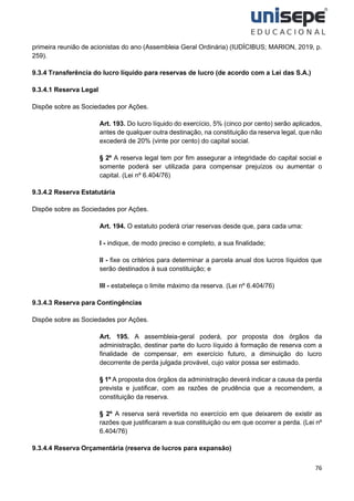 76
primeira reunião de acionistas do ano (Assembleia Geral Ordinária) (IUDÍCIBUS; MARION, 2019, p.
259).
9.3.4 Transferência do lucro líquido para reservas de lucro (de acordo com a Lei das S.A.)
9.3.4.1 Reserva Legal
Dispõe sobre as Sociedades por Ações.
Art. 193. Do lucro líquido do exercício, 5% (cinco por cento) serão aplicados,
antes de qualquer outra destinação, na constituição da reserva legal, que não
excederá de 20% (vinte por cento) do capital social.
§ 2º A reserva legal tem por fim assegurar a integridade do capital social e
somente poderá ser utilizada para compensar prejuízos ou aumentar o
capital. (Lei nº 6.404/76)
9.3.4.2 Reserva Estatutária
Dispõe sobre as Sociedades por Ações.
Art. 194. O estatuto poderá criar reservas desde que, para cada uma:
I - indique, de modo preciso e completo, a sua finalidade;
II - fixe os critérios para determinar a parcela anual dos lucros líquidos que
serão destinados à sua constituição; e
III - estabeleça o limite máximo da reserva. (Lei nº 6.404/76)
9.3.4.3 Reserva para Contingências
Dispõe sobre as Sociedades por Ações.
Art. 195. A assembleia-geral poderá, por proposta dos órgãos da
administração, destinar parte do lucro líquido à formação de reserva com a
finalidade de compensar, em exercício futuro, a diminuição do lucro
decorrente de perda julgada provável, cujo valor possa ser estimado.
§ 1º A proposta dos órgãos da administração deverá indicar a causa da perda
prevista e justificar, com as razões de prudência que a recomendem, a
constituição da reserva.
§ 2º A reserva será revertida no exercício em que deixarem de existir as
razões que justificaram a sua constituição ou em que ocorrer a perda. (Lei nº
6.404/76)
9.3.4.4 Reserva Orçamentária (reserva de lucros para expansão)
 