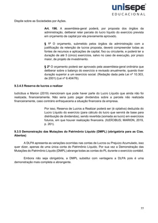77
Dispõe sobre as Sociedades por Ações.
Art. 196. A assembleia-geral poderá, por proposta dos órgãos da
administração, deliberar reter parcela do lucro líquido do exercício prevista
em orçamento de capital por ela previamente aprovado.
§ 1º O orçamento, submetido pelos órgãos da administração com a
justificação da retenção de lucros proposta, deverá compreender todas as
fontes de recursos e aplicações de capital, fixo ou circulante, e poderá ter a
duração de até 5 (cinco) exercícios, salvo no caso de execução, por prazo
maior, de projeto de investimento.
§ 2º O orçamento poderá ser aprovado pela assembleia-geral ordinária que
deliberar sobre o balanço do exercício e revisado anualmente, quando tiver
duração superior a um exercício social. (Redação dada pela Lei nº 10.303,
de 2001) (Lei nº 6.404/76).
9.3.4.5 Reserva de lucros a realizar
Iudícibus e Marion (2019) mencionam que pode haver parte do Lucro Líquido que ainda não foi
realizada, financeiramente. Não seria justo pagar dividendos sobre a parcela não realizada
financeiramente, caso contrário enfraqueceria a situação financeira da empresa.
Por isso, Reserva de Lucros a Realizar poderá ser (é optativa) deduzida do
Lucro Líquido do exercício (para cálculo do lucro que servirá de base para
distribuição de dividendos), sendo revertida (somada ao lucro) em exercícios
futuros, em que houver realização financeira. (IUDÍCIBUS; MARION, 2019,
p. 261).
9.3.5 Demonstração das Mutações do Patrimônio Líquido (DMPL) (obrigatória para as Cias.
Abertas)
A DLPA apresenta as variações ocorridas nas contas de Lucros ou Prejuízo Acumulado, isso
quer dizer, apenas de uma única conta do Patrimônio Líquido. Por sua vez a Demonstração das
Mutações do Patrimônio Líquido (DMPL) abrange todas as contas do PL durante o exercício contábil.
Embora não seja obrigatória, a DMPL substitui com vantagens a DLPA pois é uma
demonstração mais completa e abrangente.
 