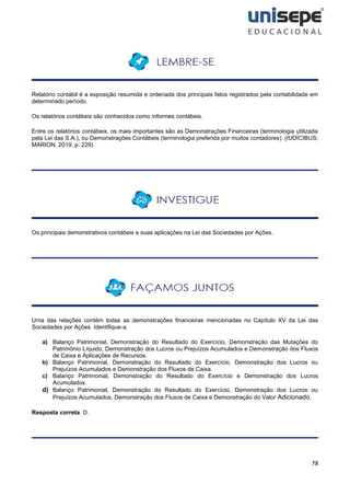 78
Relatório contábil é a exposição resumida e ordenada dos principais fatos registrados pela contabilidade em
determinado período.
Os relatórios contábeis são conhecidos como informes contábeis.
Entre os relatórios contábeis, os mais importantes são as Demonstrações Financeiras (terminologia utilizada
pela Lei das S.A.), ou Demonstrações Contábeis (terminologia preferida por muitos contadores). (IUDÍCIBUS;
MARION, 2019, p. 229)
Os principais demonstrativos contábeis e suas aplicações na Lei das Sociedades por Ações.
Uma das relações contém todas as demonstrações financeiras mencionadas no Capítulo XV da Lei das
Sociedades por Ações. Identifique-a.
a) Balanço Patrimonial, Demonstração do Resultado do Exercício, Demonstração das Mutações do
Patrimônio Líquido, Demonstração dos Lucros ou Prejuízos Acumulados e Demonstração dos Fluxos
de Caixa e Aplicações de Recursos.
b) Balanço Patrimonial, Demonstração do Resultado do Exercício, Demonstração dos Lucros ou
Prejuízos Acumulados e Demonstração dos Fluxos de Caixa.
c) Balanço Patrimonial, Demonstração do Resultado do Exercício e Demonstração dos Lucros
Acumulados.
d) Balanço Patrimonial, Demonstração do Resultado do Exercício, Demonstração dos Lucros ou
Prejuízos Acumulados, Demonstração dos Fluxos de Caixa e Demonstração do Valor Adicionado.
Resposta correta: D.
 