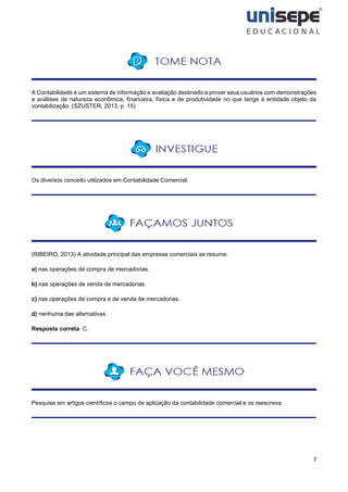 7
A Contabilidade é um sistema de informação e avaliação destinado a prover seus usuários com demonstrações
e análises de natureza econômica, financeira, física e de produtividade no que tange à entidade objeto da
contabilização. (SZUSTER, 2013, p. 15)
Os diversos conceito utilizados em Contabilidade Comercial.
(RIBEIRO, 2013) A atividade principal das empresas comerciais se resume:
a) nas operações de compra de mercadorias.
b) nas operações de venda de mercadorias.
c) nas operações de compra e de venda de mercadorias.
d) nenhuma das alternativas
Resposta correta: C.
Pesquise em artigos científicos o campo de aplicação da contabilidade comercial e os reescreva.
 