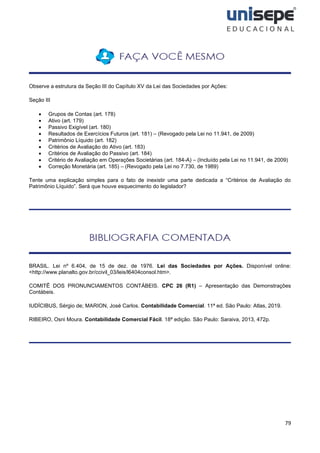 79
Observe a estrutura da Seção III do Capítulo XV da Lei das Sociedades por Ações:
Seção III
• Grupos de Contas (art. 178)
• Ativo (art. 179)
• Passivo Exigível (art. 180)
• Resultados de Exercícios Futuros (art. 181) – (Revogado pela Lei no 11.941, de 2009)
• Patrimônio Líquido (art. 182)
• Critérios de Avaliação do Ativo (art. 183)
• Critérios de Avaliação do Passivo (art. 184)
• Critério de Avaliação em Operações Societárias (art. 184-A) – (Incluído pela Lei no 11.941, de 2009)
• Correção Monetária (art. 185) – (Revogado pela Lei no 7.730, de 1989)
Tente uma explicação simples para o fato de inexistir uma parte dedicada a “Critérios de Avaliação do
Patrimônio Líquido”. Será que houve esquecimento do legislador?
BRASIL. Lei nº 6.404, de 15 de dez. de 1976. Lei das Sociedades por Ações. Disponível online:
<http://www.planalto.gov.br/ccivil_03/leis/l6404consol.htm>.
COMITÊ DOS PRONUNCIAMENTOS CONTÁBEIS. CPC 26 (R1) – Apresentação das Demonstrações
Contábeis.
IUDÍCIBUS, Sérgio de; MARION, José Carlos. Contabilidade Comercial. 11ª ed. São Paulo: Atlas, 2019.
RIBEIRO, Osni Moura. Contabilidade Comercial Fácil. 18ª edição. São Paulo: Saraiva, 2013, 472p.
 
