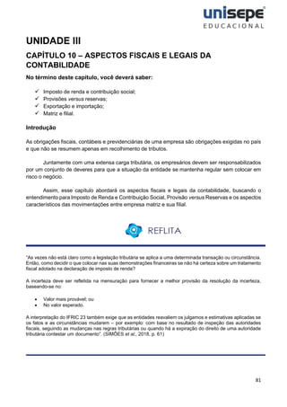 81
UNIDADE III
CAPÍTULO 10 – ASPECTOS FISCAIS E LEGAIS DA
CONTABILIDADE
No término deste capítulo, você deverá saber:
✓ Imposto de renda e contribuição social;
✓ Provisões versus reservas;
✓ Exportação e importação;
✓ Matriz e filial.
Introdução
As obrigações fiscais, contábeis e previdenciárias de uma empresa são obrigações exigidas no país
e que não se resumem apenas em recolhimento de tributos.
Juntamente com uma extensa carga tributária, os empresários devem ser responsabilizados
por um conjunto de deveres para que a situação da entidade se mantenha regular sem colocar em
risco o negócio.
Assim, esse capítulo abordará os aspectos fiscais e legais da contabilidade, buscando o
entendimento para Imposto de Renda e Contribuição Social, Provisão versus Reservas e os aspectos
característicos das movimentações entre empresa matriz e sua filial.
“As vezes não está claro como a legislação tributária se aplica a uma determinada transação ou circunstância.
Então, como decidir o que colocar nas suas demonstrações financeiras se não há certeza sobre um tratamento
fiscal adotado na declaração de imposto de renda?
A incerteza deve ser refletida na mensuração para fornecer a melhor provisão da resolução da incerteza,
baseando-se no:
• Valor mais provável; ou
• No valor esperado.
A interpretação do IFRIC 23 também exige que as entidades reavaliem os julgamos e estimativas aplicadas se
os fatos e as circunstâncias mudarem – por exemplo: com base no resultado de inspeção das autoridades
fiscais, seguindo as mudanças nas regras tributárias ou quando há a expiração do direito de uma autoridade
tributária contestar um documento”. (SIMÕES et al., 2018, p. 61)
 
