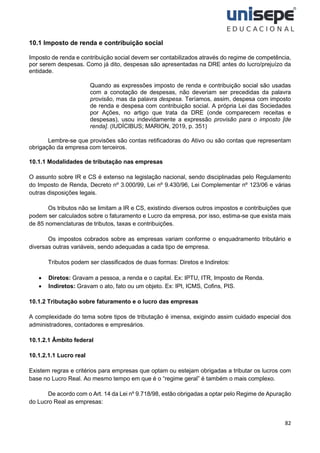 82
10.1 Imposto de renda e contribuição social
Imposto de renda e contribuição social devem ser contabilizados através do regime de competência,
por serem despesas. Como já dito, despesas são apresentadas na DRE antes do lucro/prejuízo da
entidade.
Quando as expressões imposto de renda e contribuição social são usadas
com a conotação de despesas, não deveriam ser precedidas da palavra
provisão, mas da palavra despesa. Teríamos, assim, despesa com imposto
de renda e despesa com contribuição social. A própria Lei das Sociedades
por Ações, no artigo que trata da DRE (onde comparecem receitas e
despesas), usou indevidamente a expressão provisão para o imposto [de
renda]. (IUDÍCIBUS; MARION, 2019, p. 351)
Lembre-se que provisões são contas retificadoras do Ativo ou são contas que representam
obrigação da empresa com terceiros.
10.1.1 Modalidades de tributação nas empresas
O assunto sobre IR e CS é extenso na legislação nacional, sendo disciplinadas pelo Regulamento
do Imposto de Renda, Decreto nº 3.000/99, Lei nº 9.430/96, Lei Complementar nº 123/06 e várias
outras disposições legais.
Os tributos não se limitam a IR e CS, existindo diversos outros impostos e contribuições que
podem ser calculados sobre o faturamento e Lucro da empresa, por isso, estima-se que exista mais
de 85 nomenclaturas de tributos, taxas e contribuições.
Os impostos cobrados sobre as empresas variam conforme o enquadramento tributário e
diversas outras variáveis, sendo adequadas a cada tipo de empresa.
Tributos podem ser classificados de duas formas: Diretos e Indiretos:
• Diretos: Gravam a pessoa, a renda e o capital. Ex: IPTU, ITR, Imposto de Renda.
• Indiretos: Gravam o ato, fato ou um objeto. Ex: IPI, ICMS, Cofins, PIS.
10.1.2 Tributação sobre faturamento e o lucro das empresas
A complexidade do tema sobre tipos de tributação é imensa, exigindo assim cuidado especial dos
administradores, contadores e empresários.
10.1.2.1 Âmbito federal
10.1.2.1.1 Lucro real
Existem regras e critérios para empresas que optam ou estejam obrigadas a tributar os lucros com
base no Lucro Real. Ao mesmo tempo em que é o “regime geral” é também o mais complexo.
De acordo com o Art. 14 da Lei nº 9.718/98, estão obrigadas a optar pelo Regime de Apuração
do Lucro Real as empresas:
 