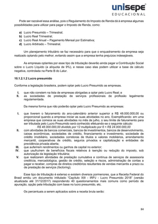 84
Pode ser razoável essa análise, pois o Regulamento do Imposto de Renda dá à empresa algumas
possibilidades para utilizar para pagar o Imposto de Renda, como:
a) Lucro Presumido – Trimestral;
b) Lucro Real Trimestral;
c) Lucro Real Anual – Pagamento Mensal por Estimativa;
d) Lucro Arbitrado – Trimestral.
Um planejamento tributário se faz necessário para que o enquadramento da empresa seja
realizado optando pelo melhor, evitando assim que a empresa tenha prejuízos indesejáveis.
As empresas optantes por esse tipo de tributação deverão ainda pagar a Contribuição Social
sobre o Lucro Líquido (a alíquota de 9%), e nesse caso elas podem utilizar a base de cálculo
negativa, controlada na Parte B do Lalur.
10.1.2.1.2 Lucro presumido
Conforme a legislação brasileira, podem optar pelo Lucro Presumido as empresas.
I. que não constem na lista de empresas obrigadas a optar pelo Lucro Real; e
II. as sociedades de prestação de serviços profissionais de profissão legalmente
regulamentada.
Da mesma forma que não poderão optar pelo Lucro Presumido as empresas:
I. que tiverem o faturamento do ano-calendário anterior superior a R$ 48.000.000,00 ou
proporcional quando a empresa iniciar as suas atividades no ano. Exemplificando: em uma
empresa que comece as suas atividades no mês de julho, o seu limite de faturamento para
ser tributada pelo Lucro Presumido será conhecido efetuando-se o seguinte cálculo:
R$ 48.000.000,00 dividido por 12 multiplicado por 6 = R$ 24.000.000,00
II. com atividades de bancos comerciais, bancos de investimentos, bancos de desenvolvimento,
caixas econômicas, sociedades de crédito, financiamento e investimento, sociedade de
crédito imobiliário, sociedades corretoras de títulos e valores mobiliários, arrendamento
mercantil, cooperativas de crédito, seguros privados e capitalização e entidades de
previdência privada aberta;
III. que auferirem rendimentos ou ganhos de capital no exterior;
IV. que usufruírem de benefícios fiscais relativos à isenção ou redução do imposto, sob
autorização da legislação tributária;
V. que realizarem atividades de prestação cumulativa e contínua de serviços de assessoria
creditícia, mercadológica, gestão de crédito, seleção e riscos, administração de contas a
pagar e receber, compras de direitos creditórios resultantes de vendas mercantis a prazo ou
de prestação de serviços (factoring).
Esse tipo de tributação é extenso e existem diversos pormenores, que a Receita Federal do
Brasil emitiu um documento intitulado “Capítulo XIII - IRPJ - Lucro Presumido 2018” (versão
atualizada até 31/12/2017) respondendo 40 questionamentos mais comuns como período de
apuração, opção pela tributação com base no lucro presumido, etc.
Os percentuais a serem aplicados sobre a receita bruta serão:
 