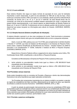 86
10.1.2.1.3 Lucro arbitrado
Esse sistema tributário não segue as regras normais de apuração do lucro, pois há restrições
importantes a serem observadas. A partir do ano-calendário de 1995 até os dias de hoje, o fisco
aceita que a empresa recolha o IRPJ com base no Lucro Arbitrado, desde que tenha a Receita Bruta
conhecida, de acordo com o art. 47, § 1º, da Lei nº 8.981/95. Se essa Receita Bruta não for
conhecida, por conta de os documentos contábeis estarem extraviados por roubo, a empresa não
poderá tributar espontaneamente, e sim deverá esperar as determinações da Receita Federal do
Brasil, art. 51 da Lei nº 8.981/95. O arbitramento do lucro é utilizado quando não há nenhum recurso
disponível que possa recuperar as informações para cálculo do Imposto. (IUDÍCIBUS; MARION,
2019, p. 373)
10.1.2.2 Simples Nacional (Sistema simplificado de tributação)
O sistema tributário nacional é um dos mais complexos do mundo. Tanta burocracia e processos
complicados acabam tirando certo grau de competitividade entre as micro e pequenas empresas.
Assim, no ano de 1996, publicou-se a Lei nº 9.317/96, para complementar no âmbito tributário
o Decreto nº 3.474/00, que trata do Estatuto da Microempresa e da Empresa de Pequeno Porte,
sendo criado o Sistema Simplificado de Recolhimento de Tributos – Simples Federal; em 2006 foi
aprovada a Lei Complementar nº 123/06, instituindo o Estatuto da Micro e Pequena Empresa.
(IUDÍCIBUS; MARION, 2019).
Dessa forma o Governo Federal unificou o pagamento de vários impostos como Cofins, PIS,
Contribuição Social, INSS, simplificando a vida da Micro e Pequena Empresa.
Considera-se Microempresa e Empresa de Pequeno Porte a pessoa jurídica que:
I. tenha auferido no ano-calendário receita bruta igual ou inferior a R$ 360.000,00 ficará
enquadrada como Microempresa;
II. tenha auferido no ano-calendário receita bruta igual ou inferior a R$ 4.800.000,00 ficará
enquadrada como Empresa de Pequeno Porte.
10.2 Provisões versus reservas
Ainda existe divergência entre os conceitos de Provisão e Reservas e dentro das demonstrações
financeiras é de suma importância que sejam aplicadas corretamente.
“As Provisões são componentes importantes de um sistema contábil e se prestam a atender
ao regime de competência dos fatos ocorridos, diferenciando-se do regime de caixa, que depende
da entrada ou saída de recursos financeiros.” (IUDÍCIBUS; MARION, 2019, p. 393)
A partir da adoção da padronização internacional das normas de contabilidade (IFRS) tanto
as provisões quanto as contingências (ativas e passivas) tiveram sua contabilização descrita no CPC
25 – Provisões, Passivos Contingentes e Ativos Contingentes com intuito de que sejam adotadas de
forma coerente e que constem informações suficientes em suas notas explicativas para que possam
auxiliar aos usuários quanto a natureza, oportunidade e valor.
10.2.1 Provisão e passivos contingentes
 