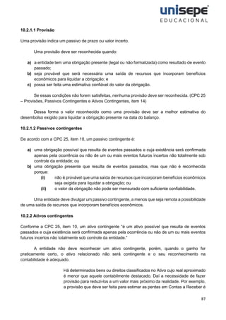 87
10.2.1.1 Provisão
Uma provisão indica um passivo de prazo ou valor incerto.
Uma provisão deve ser reconhecida quando:
a) a entidade tem uma obrigação presente (legal ou não formalizada) como resultado de evento
passado;
b) seja provável que será necessária uma saída de recursos que incorporam benefícios
econômicos para liquidar a obrigação; e
c) possa ser feita uma estimativa confiável do valor da obrigação.
Se essas condições não forem satisfeitas, nenhuma provisão deve ser reconhecida. (CPC 25
– Provisões, Passivos Contingentes e Ativos Contingentes, item 14)
Dessa forma o valor reconhecido como uma provisão deve ser a melhor estimativa do
desembolso exigido para liquidar a obrigação presente na data do balanço.
10.2.1.2 Passivos contingentes
De acordo com a CPC 25, item 10, um passivo contingente é:
a) uma obrigação possível que resulta de eventos passados e cuja existência será confirmada
apenas pela ocorrência ou não de um ou mais eventos futuros incertos não totalmente sob
controle da entidade; ou
b) uma obrigação presente que resulta de eventos passados, mas que não é reconhecida
porque:
(i) não é provável que uma saída de recursos que incorporam benefícios econômicos
seja exigida para liquidar a obrigação; ou
(ii) o valor da obrigação não pode ser mensurado com suficiente confiabilidade.
Uma entidade deve divulgar um passivo contingente, a menos que seja remota a possibilidade
de uma saída de recursos que incorporam benefícios econômicos.
10.2.2 Ativos contingentes
Conforme a CPC 25, item 10, um ativo contingente “é um ativo possível que resulta de eventos
passados e cuja existência será confirmada apenas pela ocorrência ou não de um ou mais eventos
futuros incertos não totalmente sob controle da entidade.”
A entidade não deve reconhecer um ativo contingente, porém, quando o ganho for
praticamente certo, o ativo relacionado não será contingente e o seu reconhecimento na
contabilidade é adequado.
Há determinados bens ou direitos classificados no Ativo cujo real aproximado
é menor que aquele contabilmente destacado. Daí a necessidade de fazer
provisão para reduzi-los a um valor mais próximo da realidade. Por exemplo,
a provisão que deve ser feita para estimar as perdas em Contas a Receber é
 
