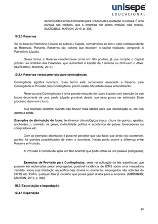 88
denominada Perdas Estimadas para Créditos de Liquidação Duvidosa. É uma
parcela dos créditos, que a empresa por certos motivos, não recebe.
(IUDÍCIBUS; MARION, 2019, p. 395)
10.2.3 Reservas
Se do total do Patrimônio Líquido se subtrai o Capital, normalmente se tem o valor correspondente
às Reservas. Portanto, Reservas são valores que excedem o capital realizado, compondo o
Patrimônio Líquido.
Dessa forma, a Reserva caracteriza-se como um fato positivo, já que compõe o Capital
próprio, ao contrário das Provisões, que aumentam o Capital de Terceiros ou diminuem o Ativo.
(IUDÍCIBUS; MARION, 2019).
10.2.4 Reservas versus provisão para contingências
Contingência significa incerteza. Esse termo está comumente associado a Reserva para
Contingência e Provisão para Contingência, porém existe dificuldade desse entendimento.
Reserva para Contingências é uma parcela reduzida do Lucro Líquido com intenção de uso
futuro decorrente de uma perda julgada provável, desde que essa possa ser estimada. Esse
processo diminuirá o lucro.
Sua reversão ocorrerá quando não houver mais razões para sua constituição ou em que
ocorra a perda.
Exemplos de diminuição de lucro: fenômenos climatológicos (seca, chuva de granizo, geadas,
enchentes...); previsão de greve; instabilidade política e econômica de países fornecedores ou
compradores etc.
Com os exemplos abordados é possível perceber que são fatos que ainda não ocorreram,
porém, há grandes possibilidades de virem a acontecer. Nesse ponto ocorre a diferença entre
Reserva e Provisão.
A Provisão é constituída após um fato ocorrido que pode tornar-se um passivo (obrigação).
Exemplos de Provisão para Contingências: erros na aplicação de leis trabalhistas que
possam ser reclamados pelos empregados; possível incidência de ICMS sobre uma mercadoria
vendida, sobre cuja tributação específica haja dúvida no momento; empregados não optantes do
FGTS etc. Enfim, qualquer fato já ocorrido que possa gerar dívida para a empresa. (IUDÍCIBUS;
MARION, 2019, p. 396)
10.3 Exportação e importação
10.3.1 Exportação
 