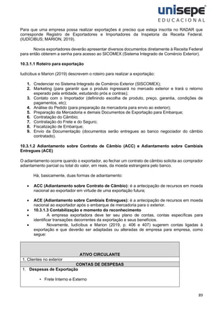 89
Para que uma empresa possa realizar exportações é preciso que esteja inscrita no RADAR que
corresponde Registro de Exportadores e Importadores da Inspetoria da Receita Federal.
(IUDÍCIBUS; MARION, 2019).
Novos exportadores deverão apresentar diversos documentos diretamente à Receita Federal
para então obterem a senha para acesso ao SICOMEX (Sistema Integrado de Comércio Exterior).
10.3.1.1 Roteiro para exportação
Iudícibus e Marion (2019) descrevem o roteiro para realizar a exportação:
1. Credenciar no Sistema Integrado de Comércio Exterior (SISCOMEX);
2. Marketing (para garantir que o produto ingressará no mercado exterior e trará o retorno
esperado pela entidade, estudando prós e contras);
3. Contato com o Importador (definindo escolha de produto, preço, garantia, condições de
pagamentos, etc);
4. Análise do Pedido (para preparação da mercadoria para envio ao exterior);
5. Preparação da Mercadoria e demais Documentos de Exportação para Embarque;
6. Contratação do Câmbio;
7. Contratação do Frete e do Seguro;
8. Fiscalização de Embarque;
9. Envio da Documentação (documentos serão entregues ao banco negociador do câmbio
contratado).
10.3.1.2 Adiantamento sobre Contrato de Câmbio (ACC) e Adiantamento sobre Cambiais
Entregues (ACE)
O adiantamento ocorre quando o exportador, ao fechar um contrato de câmbio solicita ao comprador
adiantamento parcial ou total do valor, em reais, da moeda estrangeira pelo banco.
Há, basicamente, duas formas de adiantamento:
• ACC (Adiantamento sobre Contrato de Câmbio): é a antecipação de recursos em moeda
nacional ao exportador em virtude de uma exportação futura;
• ACE (Adiantamento sobre Cambiais Entregues): é a antecipação de recursos em moeda
nacional ao exportador após o embarque de mercadoria para o exterior.
• 10.3.1.3 Contabilização e momento do reconhecimento
• A empresa exportadora deve ter seu plano de contas, contas específicas para
identificar transações decorrentes da exportação e seus benefícios.
• Novamente, Iudícibus e Marion (2019, p. 406 e 407) sugerem contas ligadas à
exportação e que deverão ser adaptadas ou alteradas de empresa para empresa, como
segue:
ATIVO CIRCULANTE
1. Clientes no exterior
CONTAS DE DESPESAS
1. Despesas de Exportação
• Frete Interno e Externo
 