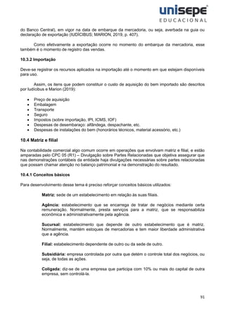 91
do Banco Central), em vigor na data de embarque da mercadoria, ou seja, averbada na guia ou
declaração de exportação (IUDÍCIBUS; MARION, 2019, p. 407).
Como efetivamente a exportação ocorre no momento do embarque da mercadoria, esse
também é o momento de registro das vendas.
10.3.2 Importação
Deve-se registrar os recursos aplicados na importação até o momento em que estejam disponíveis
para uso.
Assim, os itens que podem constituir o custo de aquisição do bem importado são descritos
por Iudícibus e Marion (2019):
• Preço de aquisição
• Embalagem
• Transporte
• Seguro
• Impostos (sobre importação, IPI, ICMS, IOF)
• Despesas de desembaraço: alfândega, despachante, etc.
• Despesas de instalações do bem (honorários técnicos, material acessório, etc.)
10.4 Matriz e filial
Na contabilidade comercial algo comum ocorre em operações que envolvam matriz e filial, e estão
amparadas pelo CPC 05 (R1) – Divulgação sobre Partes Relacionadas que objetiva assegurar que
nas demonstrações contábeis da entidade haja divulgações necessárias sobre partes relacionadas
que possam chamar atenção no balanço patrimonial e na demonstração do resultado.
10.4.1 Conceitos básicos
Para desenvolvimento desse tema é preciso reforçar conceitos básicos utilizados:
Matriz: sede de um estabelecimento em relação às suas filiais.
Agência: estabelecimento que se encarrega de tratar de negócios mediante certa
remuneração. Normalmente, presta serviços para a matriz, que se responsabiliza
econômica e administrativamente pela agência.
Sucursal: estabelecimento que depende de outro estabelecimento que é matriz.
Normalmente, mantém estoques de mercadorias e tem maior liberdade administrativa
que a agência.
Filial: estabelecimento dependente de outro ou da sede de outro.
Subsidiária: empresa controlada por outra que detém o controle total dos negócios, ou
seja, de todas as ações.
Coligada: diz-se de uma empresa que participa com 10% ou mais do capital de outra
empresa, sem controlá-la.
 