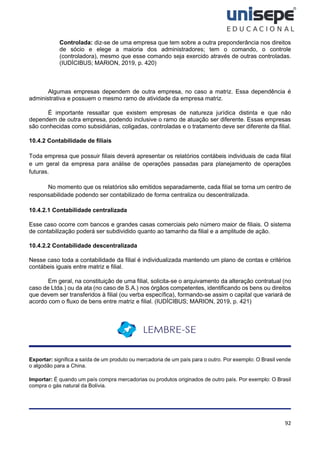 92
Controlada: diz-se de uma empresa que tem sobre a outra preponderância nos direitos
de sócio e elege a maioria dos administradores; tem o comando, o controle
(controladora), mesmo que esse comando seja exercido através de outras controladas.
(IUDÍCIBUS; MARION, 2019, p. 420)
Algumas empresas dependem de outra empresa, no caso a matriz. Essa dependência é
administrativa e possuem o mesmo ramo de atividade da empresa matriz.
É importante ressaltar que existem empresas de natureza jurídica distinta e que não
dependem de outra empresa, podendo inclusive o ramo de atuação ser diferente. Essas empresas
são conhecidas como subsidiárias, coligadas, controladas e o tratamento deve ser diferente da filial.
10.4.2 Contabilidade de filiais
Toda empresa que possuir filiais deverá apresentar os relatórios contábeis individuais de cada filial
e um geral da empresa para análise de operações passadas para planejamento de operações
futuras.
No momento que os relatórios são emitidos separadamente, cada filial se torna um centro de
responsabilidade podendo ser contabilizado de forma centraliza ou descentralizada.
10.4.2.1 Contabilidade centralizada
Esse caso ocorre com bancos e grandes casas comerciais pelo número maior de filiais. O sistema
de contabilização poderá ser subdividido quanto ao tamanho da filial e a amplitude de ação.
10.4.2.2 Contabilidade descentralizada
Nesse caso toda a contabilidade da filial é individualizada mantendo um plano de contas e critérios
contábeis iguais entre matriz e filial.
Em geral, na constituição de uma filial, solicita-se o arquivamento da alteração contratual (no
caso de Ltda.) ou da ata (no caso de S.A.) nos órgãos competentes, identificando os bens ou direitos
que devem ser transferidos à filial (ou verba específica), formando-se assim o capital que variará de
acordo com o fluxo de bens entre matriz e filial. (IUDÍCIBUS; MARION, 2019, p. 421)
Exportar: significa a saída de um produto ou mercadoria de um país para o outro. Por exemplo: O Brasil vende
o algodão para a China.
Importar: É quando um país compra mercadorias ou produtos originados de outro país. Por exemplo: O Brasil
compra o gás natural da Bolívia.
 