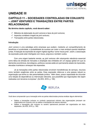 95
UNIDADE III
CAPÍTULO 11 – SOCIEDADES CONTROLADAS EM CONJUNTO
– JOINT VENTURES E TRANSAÇÕES ENTRE PARTES
RELACIONADAS
No término deste capítulo, você deverá saber:
✓ Métodos de elaboração de joint ventures e tipos de joint ventures;
✓ Aspectos contábeis e legais de joint ventures;
✓ Transações entre partes relacionadas.
Introdução
Joint venture é uma estratégia entre empresas que avaliam, mediante um compartilhamento de
benefícios e lucratividade, a probabilidade de sucesso ser maior e mais rentável quando trabalham
juntas. A tradução da expressão de origem inglesa significa “correr riscos junto”, assim, a associação
da expressão pode estar interligada com riscos, prejuízos e também custos.
Com uma origem bastante remota, as joint ventures vêm alcançando relevância essencial
como tática de entrada de mercados e ampliação das entidades em um espaço global em que os
elementos econômicos, tecnológicos, políticos e sociais estão em permanente estado de imprecisão,
elevadas incertezas e ameaças não esperadas.
Já as transações entre partes relacionadas envolvem transferências de serviços, recursos
como também exigências entre as partes. Essa expressão refere-se a uma pessoa natural ou
organização que tenha ou não personalidade jurídica. “Além disso, possui capacidade de circundar
uma relação de dependência ou intervenção relevante, que possibilite que negociações não sejam
realizadas com terceiros à empresa”. (ALVES, 2016, p. 190)
Você deve compreender que a transação entre as partes relacionadas precisa analisar alguns elementos:
• Saldos e transações inclusos no contexto operacional rotineiro das organizações precisam ser
organizados em conjunto com os saldos e transações de mesma natureza;
• Saldos e transações não inclusos no cenário operacional precisam ser organizados em itens
separados. (ALVES, 2016, p. 196)
 