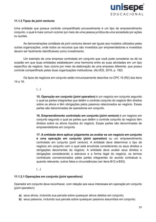 97
11.1.2 Tipos de joint ventures
Uma entidade que possua controle compartilhado provavelmente é um tipo de empreendimento
conjunto, o qual é mais comum ocorrer por meio de uma pessoa jurídica de uma sociedade por ações
ou quotas.
As demonstrações contábeis de joint ventures devem ser iguais aos modelos utilizados pelas
outras organizações, onde todos os recursos que são investidos por empreendedores e investidos
devem ser facilmente identificáveis como investimento.
Um exemplo de uma empresa controlada em conjunto que você pode considerar se dá na
ocasião em que duas entidades estabelecem uma harmonia entre as suas atividades em um tipo
específico de negócio. Isso ocorre por meio da elaboração de uma empresa diferente, que possui
controle compartilhado pelas duas organizações instituidoras. (ALVES, 2016, p. 182)
Os tipos de negócios em conjunto estão minuciosamente descritos no CPC 19 (R2) dos itens
14 a 19:
(...)
15. Operação em conjunto (joint operation) é um negócio em conjunto segundo
o qual as partes integrantes que detêm o controle conjunto do negócio têm direitos
sobre os ativos e têm obrigações pelos passivos relacionados ao negócio. Essas
partes são denominadas de operadores em conjunto.
16. Empreendimento controlado em conjunto (joint venture) é um negócio em
conjunto segundo o qual as partes que detêm o controle conjunto do negócio têm
direitos sobre os ativos líquidos do negócio. Essas partes são denominadas de
empreendedores em conjunto.
17. A entidade deve aplicar julgamento ao avaliar se um negócio em conjunto
é uma operação em conjunto (joint operation) ou um empreendimento
controlado em conjunto (joint venture). A entidade deve determinar o tipo de
negócio em conjunto com o qual está envolvida considerando os seus direitos e
obrigações decorrentes do negócio. A entidade deve avaliar seus direitos e
obrigações considerando a estrutura e a forma legal do negócio, os termos
contratuais convencionados pelas partes integrantes do acordo contratual e,
quando relevante, outros fatos e circunstâncias (ver itens B12 a B33).
(...)
11.1.2.1 Operações em conjunto (joint operations)
Operador em conjunto deve reconhecer, com relação aos seus interesses em operação em conjunto
(joint operation):
a) seus ativos, incluindo sua parcela sobre quaisquer ativos detidos em conjunto;
b) seus passivos, incluindo sua parcela sobre quaisquer passivos assumidos em conjunto;
 