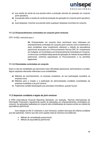 98
c) sua receita de venda da sua parcela sobre a produção advinda da operação em conjunto
(joint operation);
d) sua parcela sobre a receita de venda da produção da operação em conjunto (joint operation);
e
e) suas despesas, incluindo sua parcela sobre quaisquer despesas incorridas em conjunto.
11.1.2.2 Empreendimentos controlados em conjunto (joint ventures)
CPC 19 (R2), menciona que o
24. Empreendedor em conjunto deve reconhecer seus interesses em
empreendimento controlado em conjunto (joint venture) como investimento e
deve contabilizar esse investimento utilizando o método da equivalência
patrimonial, de acordo com o Pronunciamento Técnico CPC 18 - Investimento
em Coligada, em Controlada e em Empreendimento Controlado em Conjunto,
a menos que a entidade esteja isenta da aplicação do método da equivalência
patrimonial, conforme especificado no Pronunciamento e se permitido
legalmente.
11.1.2.2 Sociedades controladas em conjunto
Esse é o tipo de modalidade que demonstra maior dificuldade operacional, administrativa e contábil.
Alguns aspectos relevantes referentes à sua contabilidade:
a) Métodos de reconhecimento, na empresa investidora, de sua participação societária na
empresa nova;
b) Métodos para a criação e a publicação de demonstrações contábeis consolidadas da
empresa investidora e da joint venture;
c) Tratamento contábil desobrigado aos acionistas minoritários, quando houver.
11.2 Aspectos contábeis e legais de joint ventures
A IFRS (International Financial Reporting Standards, em tradução, “Normas Internacionais de
Informação Financeira”) regulamenta quanto às aplicações em empreendimentos controlados em
conjunto. As aplicações realizadas em conjunto são contabilizadas de maneira similar ao método de
equivalência patrimonial.
Com relação ao IAS 31 (Interests in Joint Ventures), existem dois tipos de critérios contábeis
que são aplicáveis, mesmo que não como opções reais às mesmas circunstâncias:
• Método de consolidação proporcional;
• Método de equivalência patrimonial.
 