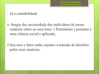 • Já a contabilidade
 Surgiu das necessidade dos indivíduos de terem
controle sobre os seus bens ( Patrimônio ) portanto é
uma ciência social e aplicada;
Seu atos e fatos estão sujeitos a tomada de decisões
pelos seus usuários;
A Contabilidade
Comportamental
 