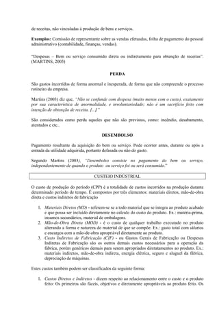 de receitas, não vinculadas á produção de bens e serviços.
Exemplos: Comissão de representante sobre as vendas efetuadas, folha de pagamento do pessoal
administrativo (contabilidade, finanças, vendas).
“Despesas – Bem ou serviço consumido direta ou indiretamente para obtenção de receitas”.
(MARTINS, 2003)
PERDA
São gastos incorridos de forma anormal e inesperada, de forma que não compreende o processo
rotineiro da empresa.
Martins (2003) diz que, “Não se confunde com despesa (muito menos com o custo), exatamente
por sua característica de anormalidade, e involuntariedade; não é um sacrifício feito com
intenção de obtenção de receita. [...].”
São considerados como perda aqueles que não são previstos, como: incêndio, desabamento,
atentados e etc..
DESEMBOLSO
Pagamento resultante da aquisição do bem ou serviço. Pode ocorrer antes, durante ou após a
entrada da utilidade adquirida, portanto defasada ou não do gasto.
Segundo Martins (2003), “Desembolso consiste no pagamento do bem ou serviço,
independentemente de quando o produto ou serviço foi ou será consumido.”
CUSTEIO INDÚSTRIAL
O custo de produção do período (CPP) é a totalidade de custos incorridos na produção durante
determinado período de tempo. É compostos por três elementos: materiais diretos, mão-de-obra
direta e custos indiretos de fabricação
1. Materiais Diretos (MD) - referem-se se a todo material que se integra ao produto acabado
e que possa ser incluído diretamente no calculo do custo do produto. Ex.: matéria-prima,
insumos secundários, material de embalagens.
2. Mão-de-Obra Direta (MOD) - é o custo de qualquer trabalho executado no produto
alterando a forma e natureza do material de que se compõe. Ex.: gasto total com sálarios
e encargos com a mão-de-obra apropriável diretamente ao produto.
3. Custo Indiretos de Fabricação (CIF) - ou Gastos Gerais de Fabricação ou Despesas
Indiretas de Fabricação são os outros demais custos necessários para a operação da
fábrica, porém genéricos demais para serem apropriados diretatamentos ao produto. Ex.:
materiais indiretos, mão-de-obra indireta, energia elétrica, seguro e aluguel da fábrica,
depreciação de máquinas.
Estes custos também podem ser classificados da seguinte forma:
1. Custos Diretos e Indiretos - dizem respeito ao relacionamento entre o custo e o produto
feito: Os primeiros são fáceis, objetivos e diretamente apropriáveis ao produto feito. Os
 