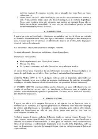 indiretos precisam de esquemas especiais para a alocação, tais como bases de rateio,
estimativas, etc.
2. Custos fixos e variáveis - são classificações que não leva em consideração o produto, e
sim o relacionamento entre o valor total do custo num período e o volume de produção.
Fixos, como o próprio nome diz, são custos que mantém um montante fixado não em
função das oscilações na atividade. Por outro lado, os variáveis são os que têm seu valor
determinado em função dessa oscilação.
CUSTOS DIRETOS
É aquele que pode ser identificado e diretamente apropriado a cada tipo de obra a ser custeado,
no momento de sua ocorrência, isto é, está ligado diretamente a cada tipo de bem ou função de
custo. É aquele que pode ser atribuído (ou identificado) direto a um produto, linha de produto,
centro de custo ou departamento.
Não necessita de rateios para ser atribuído ao objeto custeado.
Ou ainda, são aqueles diretamente incluídos no cálculo dos produtos.
Exemplos de custos diretos:
• Matérias-primas usados na fabricação do produto
• Mão-de-obra direta
• Serviços subcontratados e aplicados diretamente nos produtos ou serviços
Os custos diretos tem a propriedade de ser perfeitamente mensuráveis de maneira objetiva. Os
custos são qualificados aos portadores finais (produtos), individualmente considerados.
Conforme Martins (2003, p. 48) “[...] alguns custos podem ser diretamente apropriados aos
produtos, bastando haver uma medida de consumo (quilogramas de materiais consumidos,
embalagens utilizadas, horas de mão-de-obra utilizada e até quantidade de forca consumida).”
Os CUSTOS DIRETOS constituem todos aqueles elementos de custo individualizáveis com
respeito ao produto ou serviço, isto é, se identificam imediatamente com a produção dos
mesmos, mantendo uma correspondência proporcional. Um mero ato de medição é necessário
para determinar estes custos.
CUSTOS INDIRETOS
É aquele que não se pode apropriar diretamente a cada tipo de bem ou função de custo no
momento de sua ocorrência. São aqueles apropriados aos portadores finais mediante o emprego
de critérios pré-determinados e vinculados a causas correlatas, como mão-de-obra indireta,
rateada por horas/homem da mão de obra direta, gastos com energia, com base em
horas/máquinas utilizadas, etc.
Atribui-se parcelas de custos a cada tipo de bem ou função por meio de critérios de rateio. É um
custo comum a muitos tipos diferentes de bens, sem que se possa separar a parcela referente a
cada um, no momento de sua ocorrência. Ou ainda, pode ser entendido, como aquele custo que
não pode ser atribuído (ou identificado) diretamente a um produto, linha de produto, centro de
custo ou departamento. Necessita de taxas/critérios de rateio ou parâmetros para atribuição ao
objeto custeado.
 