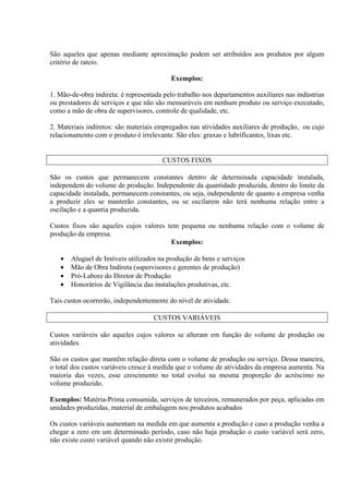 São aqueles que apenas mediante aproximação podem ser atribuídos aos produtos por algum
critério de rateio.
Exemplos:
1. Mão-de-obra indireta: é representada pelo trabalho nos departamentos auxiliares nas indústrias
ou prestadores de serviços e que não são mensuráveis em nenhum produto ou serviço executado,
como a mão de obra de supervisores, controle de qualidade, etc.
2. Materiais indiretos: são materiais empregados nas atividades auxiliares de produção, ou cujo
relacionamento com o produto é irrelevante. São eles: graxas e lubrificantes, lixas etc.
CUSTOS FIXOS
São os custos que permanecem constantes dentro de determinada capacidade instalada,
independem do volume de produção. Independente da quantidade produzida, dentro do limite da
capacidade instalada, permanecem constantes, ou seja, independente de quanto a empresa venha
a produzir eles se manterão constantes, ou se oscilarem não terá nenhuma relação entre a
oscilação e a quantia produzida.
Custos fixos são aqueles cujos valores tem pequena ou nenhuma relação com o volume de
produção da empresa.
Exemplos:
• Aluguel de Imóveis utilizados na produção de bens e serviços
• Mão de Obra Indireta (supervisores e gerentes de produção)
• Pró-Labore do Diretor de Produção
• Honorários de Vigilância das instalações produtivas, etc.
Tais custos ocorrerão, independentemente do nível de atividade.
CUSTOS VARIÁVEIS
Custos variáveis são aqueles cujos valores se alteram em função do volume de produção ou
atividades.
São os custos que mantêm relação direta com o volume de produção ou serviço. Dessa maneira,
o total dos custos variáveis cresce à medida que o volume de atividades da empresa aumenta. Na
maioria das vezes, esse crescimento no total evolui na mesma proporção do acréscimo no
volume produzido.
Exemplos: Matéria-Prima consumida, serviços de terceiros, remunerados por peça, aplicadas em
unidades produzidas, material de embalagem nos produtos acabados
Os custos variáveis aumentam na medida em que aumenta a produção e caso a produção venha a
chegar a zero em um determinado período, caso não haja produção o custo variável será zero,
não existe custo variável quando não existir produção.
 