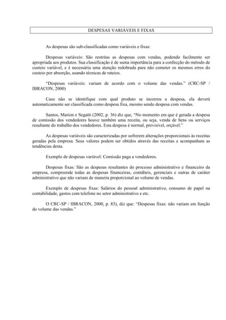 DESPESAS VARIÁVEIS E FIXAS
As despesas são sub-classificadas como variáveis e fixas:
Despesas variáveis: São restritas as despesas com vendas, podendo facilmente ser
apropriada aos produtos. Sua classificação é de suma importância para a confecção do método de
custeio variável, e é necessária uma atenção redobrada para não cometer os mesmos erros do
custeio por absorção, usando técnicas de rateios.
“Despesas variáveis: variam de acordo com o volume das vendas.” (CRC-SP /
IBRACON, 2000)
Caso não se identifique com qual produto se incorreu a despesa, ela deverá
automaticamente ser classificada como despesa fixa, mesmo sendo despesa com vendas.
Santos, Marion e Segatti (2002, p. 36) diz que, “No momento em que é gerada a despesa
de comissão dos vendedores houve também uma receita, ou seja, venda de bens ou serviços
resultante do trabalho dos vendedores. Esta despesa é normal, previsível, orçável.”
As despesas variáveis são caracterizadas por sofrerem alterações proporcionais às receitas
geradas pela empresa. Seus valores podem ser obtidos através das receitas e acompanham as
tendências desta.
Exemplo de despesas variável: Comissão paga a vendedores.
Despesas fixas: São as despesas resultantes do processo administrativo e financeiro da
empresa, compreende todas as despesas financeiras, contábeis, gerenciais e outras de caráter
administrativo que não variam de maneira proporcional ao volume de vendas.
Exemplo de despesas fixas: Salários do pessoal administrativo, consumo de papel na
contabilidade, gastos com telefone no setor administrativo e etc.
O CRC-SP / IBRACON, 2000, p. 83), diz que: “Despesas fixas: não variam em função
do volume das vendas.”
 
