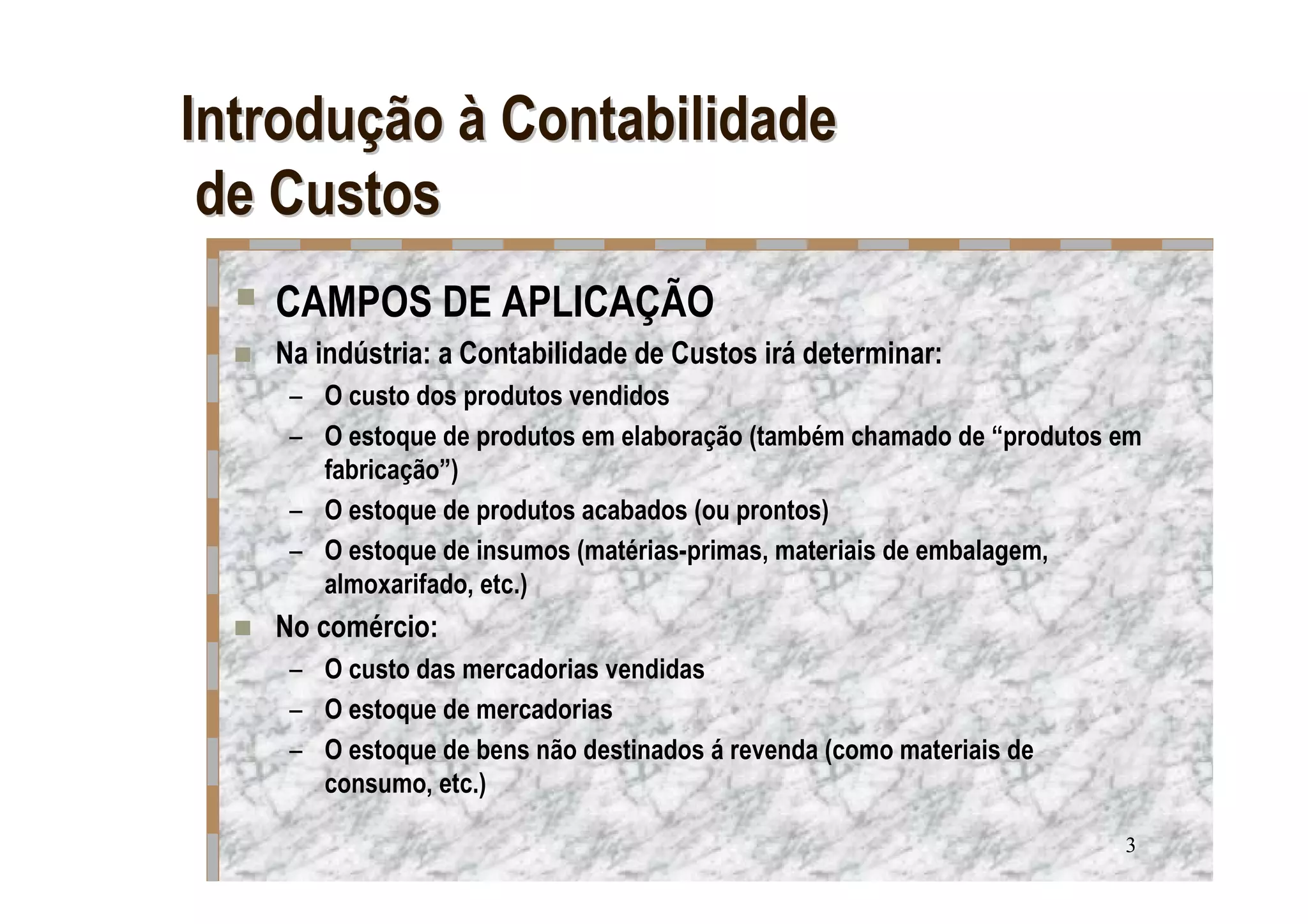 Introdução à Contabilidade
 de Custos
   CAMPOS DE APLICAÇÃO
   Na indústria: a Contabilidade de Custos irá determinar:
    – O custo dos produtos vendidos
    – O estoque de produtos em elaboração (também chamado de “produtos em
      fabricação”)
    – O estoque de produtos acabados (ou prontos)
    – O estoque de insumos (matérias-primas, materiais de embalagem,
      almoxarifado, etc.)
   No comércio:
    – O custo das mercadorias vendidas
    – O estoque de mercadorias
    – O estoque de bens não destinados á revenda (como materiais de
      consumo, etc.)

                                                                       3
 