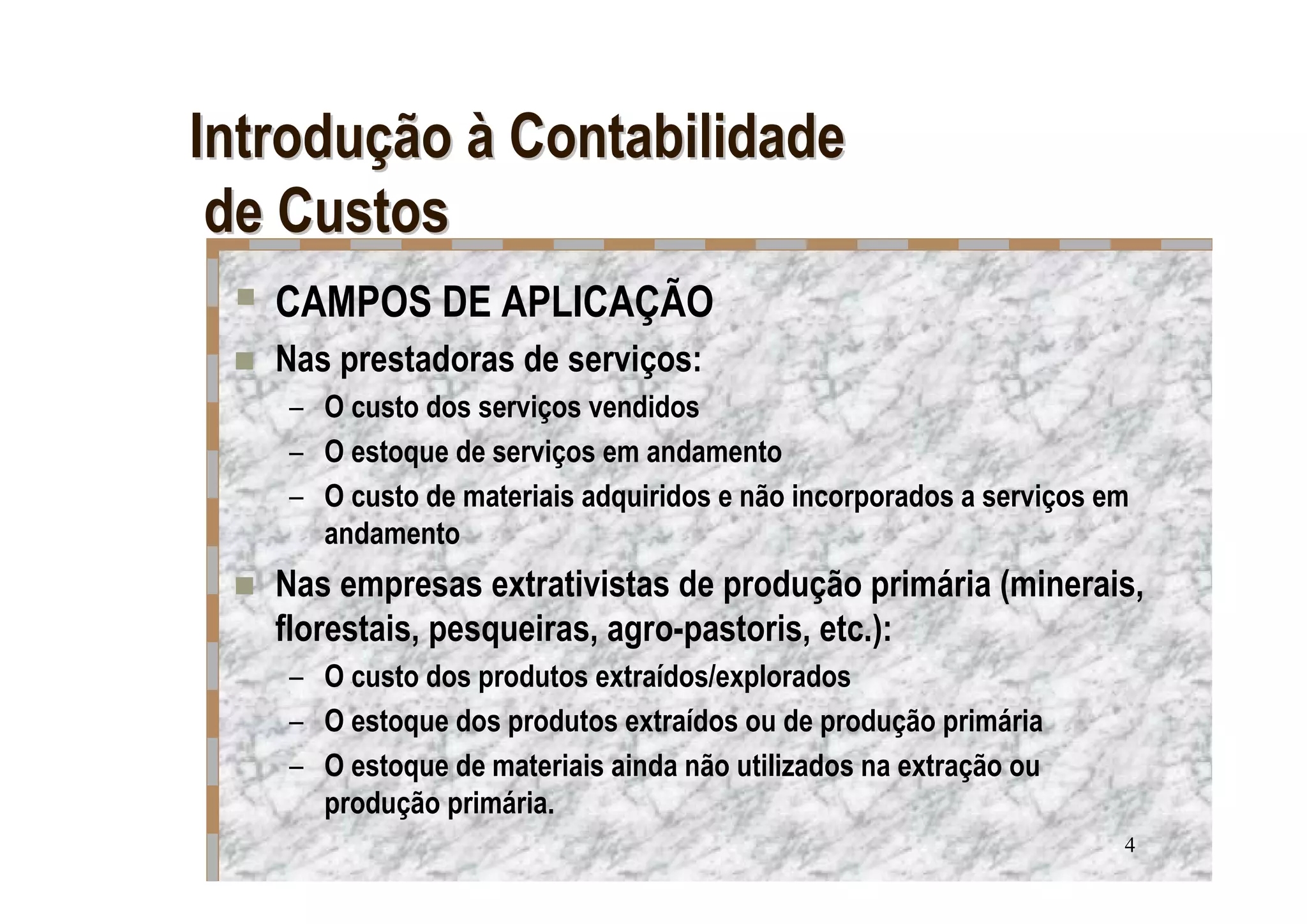 Introdução à Contabilidade
 de Custos
   CAMPOS DE APLICAÇÃO
   Nas prestadoras de serviços:
   – O custo dos serviços vendidos
   – O estoque de serviços em andamento
   – O custo de materiais adquiridos e não incorporados a serviços em
     andamento
   Nas empresas extrativistas de produção primária (minerais,
   florestais, pesqueiras, agro-pastoris, etc.):
   – O custo dos produtos extraídos/explorados
   – O estoque dos produtos extraídos ou de produção primária
   – O estoque de materiais ainda não utilizados na extração ou
     produção primária.
                                                                    4
 