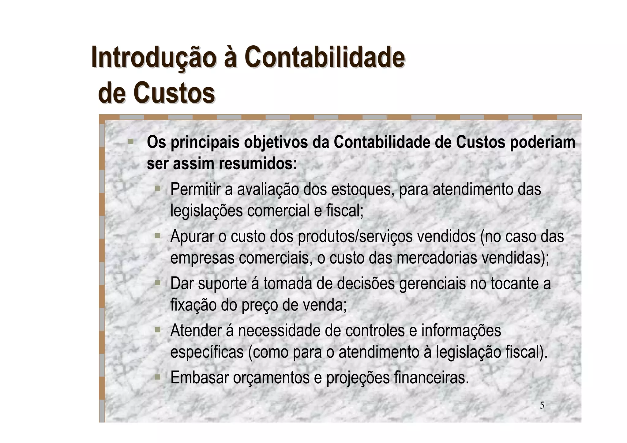 Introdução à Contabilidade
 de Custos
    Os principais objetivos da Contabilidade de Custos poderiam
    ser assim resumidos:
       Permitir a avaliação dos estoques, para atendimento das
       legislações comercial e fiscal;
       Apurar o custo dos produtos/serviços vendidos (no caso das
       empresas comerciais, o custo das mercadorias vendidas);
       Dar suporte á tomada de decisões gerenciais no tocante a
       fixação do preço de venda;
       Atender á necessidade de controles e informações
       específicas (como para o atendimento à legislação fiscal).
       Embasar orçamentos e projeções financeiras.
                                                           5
 