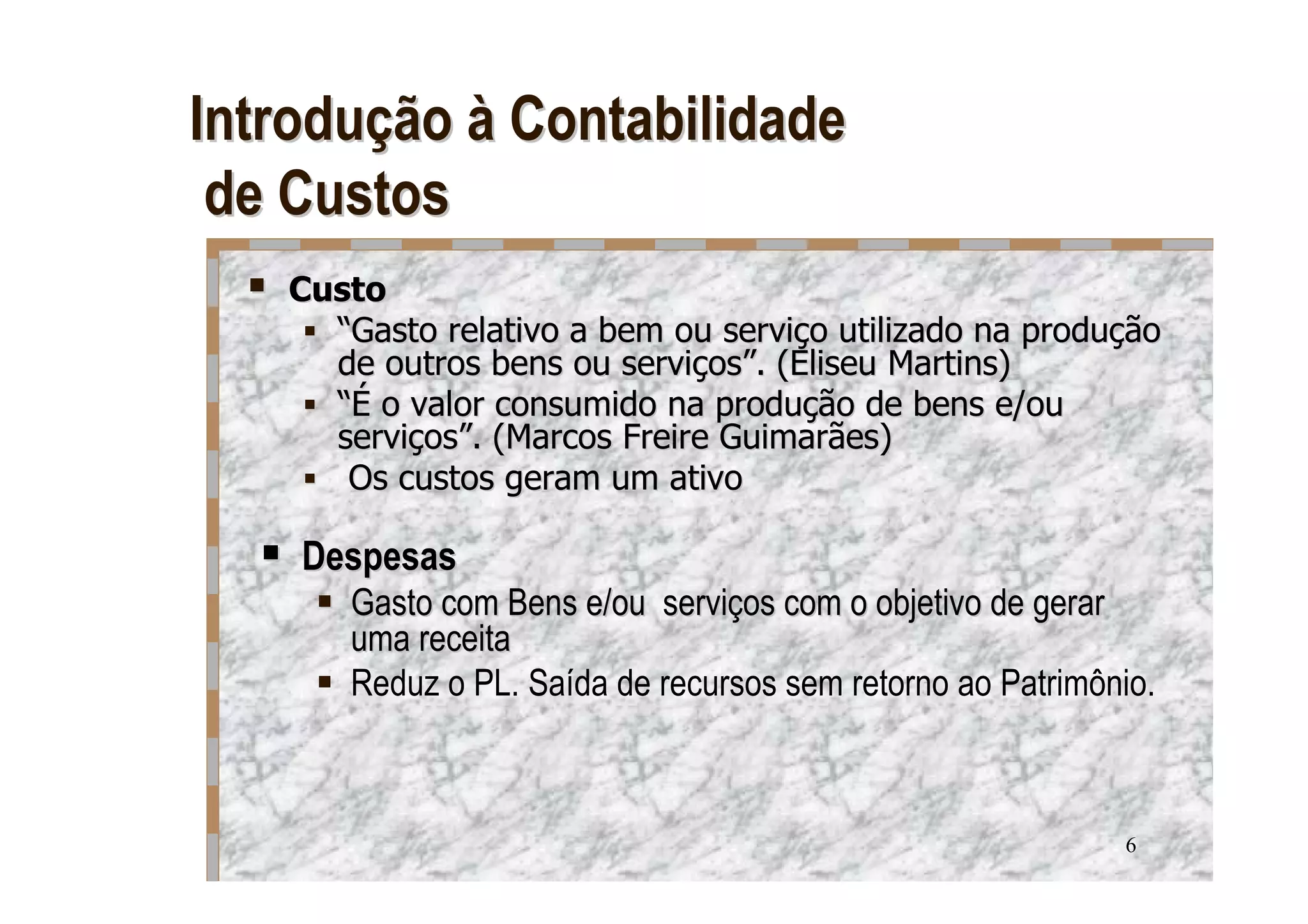 Introdução à Contabilidade
 de Custos
   Custo
     “Gasto relativo a bem ou serviço utilizado na produção
     de outros bens ou serviços”. (Eliseu Martins)
     “É o valor consumido na produção de bens e/ou
     serviços”. (Marcos Freire Guimarães)
      Os custos geram um ativo

    Despesas
      Gasto com Bens e/ou serviços com o objetivo de gerar
      uma receita
      Reduz o PL. Saída de recursos sem retorno ao Patrimônio.



                                                           6
 