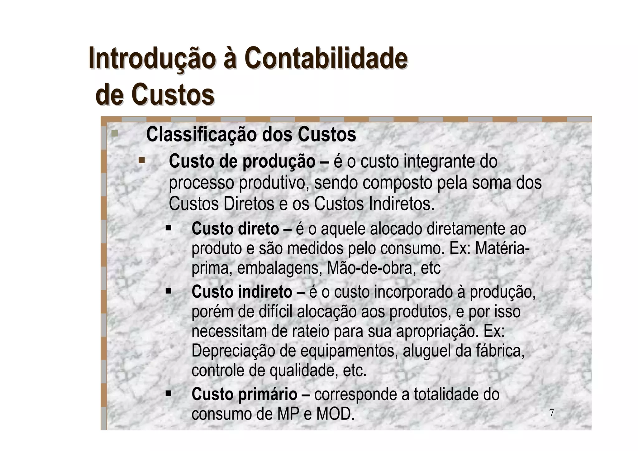 Introdução à Contabilidade
 de Custos
    Classificação dos Custos
      Custo de produção – é o custo integrante do
      processo produtivo, sendo composto pela soma dos
      Custos Diretos e os Custos Indiretos.
         Custo direto – é o aquele alocado diretamente ao
         produto e são medidos pelo consumo. Ex: Matéria-
         prima, embalagens, Mão-de-obra, etc
         Custo indireto – é o custo incorporado à produção,
         porém de difícil alocação aos produtos, e por isso
         necessitam de rateio para sua apropriação. Ex:
         Depreciação de equipamentos, aluguel da fábrica,
         controle de qualidade, etc.
         Custo primário – corresponde a totalidade do
         consumo de MP e MOD.                                 7
 