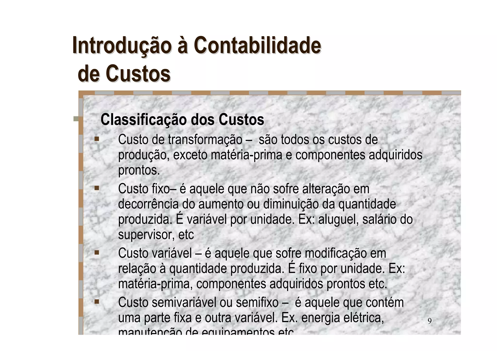 Introdução à Contabilidade
 de Custos
  Classificação dos Custos
    Custo de transformação – são todos os custos de
    produção, exceto matéria-prima e componentes adquiridos
    prontos.
    Custo fixo– é aquele que não sofre alteração em
    decorrência do aumento ou diminuição da quantidade
    produzida. É variável por unidade. Ex: aluguel, salário do
    supervisor, etc
    Custo variável – é aquele que sofre modificação em
    relação à quantidade produzida. É fixo por unidade. Ex:
    matéria-prima, componentes adquiridos prontos etc.
    Custo semivariável ou semifixo – é aquele que contém
    uma parte fixa e outra variável. Ex. energia elétrica,       9
    manutenção de equipamentos etc.
 