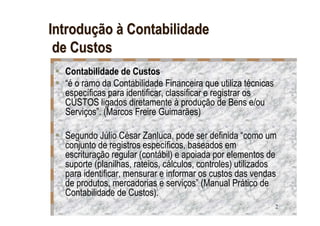 Introdução à Contabilidade
 de Custos
  Contabilidade de Custos
  “é o ramo da Contabilidade Financeira que utiliza técnicas
  específicas para identificar, classificar e registrar os
  CUSTOS ligados diretamente à produção de Bens e/ou
  Serviços”. (Marcos Freire Guimarães)

  Segundo Júlio César Zanluca, pode ser definida “como um
  conjunto de registros específicos, baseados em
  escrituração regular (contábil) e apoiada por elementos de
  suporte (planilhas, rateios, cálculos, controles) utilizados
  para identificar, mensurar e informar os custos das vendas
  de produtos, mercadorias e serviços” (Manual Prático de
  Contabilidade de Custos).
                                                               2
 