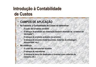 Introdução à Contabilidade
 de Custos
   CAMPOS DE APLICAÇÃO
   Na indústria: a Contabilidade de Custos irá determinar:
    – O custo dos produtos vendidos
    – O estoque de produtos em elaboração (também chamado de “produtos em
      fabricação”)
    – O estoque de produtos acabados (ou prontos)
    – O estoque de insumos (matérias-primas, materiais de embalagem,
      almoxarifado, etc.)
   No comércio:
    – O custo das mercadorias vendidas
    – O estoque de mercadorias
    – O estoque de bens não destinados á revenda (como materiais de
      consumo, etc.)

                                                                       3
 