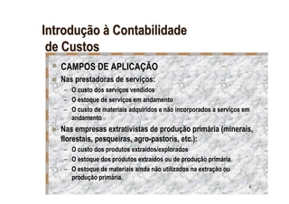 Introdução à Contabilidade
 de Custos
   CAMPOS DE APLICAÇÃO
   Nas prestadoras de serviços:
   – O custo dos serviços vendidos
   – O estoque de serviços em andamento
   – O custo de materiais adquiridos e não incorporados a serviços em
     andamento
   Nas empresas extrativistas de produção primária (minerais,
   florestais, pesqueiras, agro-pastoris, etc.):
   – O custo dos produtos extraídos/explorados
   – O estoque dos produtos extraídos ou de produção primária
   – O estoque de materiais ainda não utilizados na extração ou
     produção primária.
                                                                    4
 