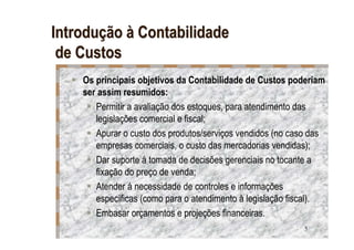 Introdução à Contabilidade
 de Custos
    Os principais objetivos da Contabilidade de Custos poderiam
    ser assim resumidos:
       Permitir a avaliação dos estoques, para atendimento das
       legislações comercial e fiscal;
       Apurar o custo dos produtos/serviços vendidos (no caso das
       empresas comerciais, o custo das mercadorias vendidas);
       Dar suporte á tomada de decisões gerenciais no tocante a
       fixação do preço de venda;
       Atender á necessidade de controles e informações
       específicas (como para o atendimento à legislação fiscal).
       Embasar orçamentos e projeções financeiras.
                                                           5
 