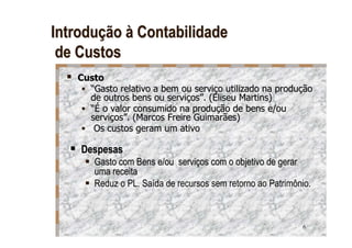 Introdução à Contabilidade
 de Custos
   Custo
     “Gasto relativo a bem ou serviço utilizado na produção
     de outros bens ou serviços”. (Eliseu Martins)
     “É o valor consumido na produção de bens e/ou
     serviços”. (Marcos Freire Guimarães)
      Os custos geram um ativo

    Despesas
      Gasto com Bens e/ou serviços com o objetivo de gerar
      uma receita
      Reduz o PL. Saída de recursos sem retorno ao Patrimônio.



                                                           6
 