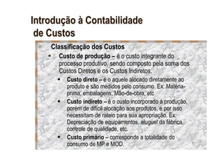 Introdução à Contabilidade
 de Custos
    Classificação dos Custos
      Custo de produção – é o custo integrante do
      processo produtivo, sendo composto pela soma dos
      Custos Diretos e os Custos Indiretos.
         Custo direto – é o aquele alocado diretamente ao
         produto e são medidos pelo consumo. Ex: Matéria-
         prima, embalagens, Mão-de-obra, etc
         Custo indireto – é o custo incorporado à produção,
         porém de difícil alocação aos produtos, e por isso
         necessitam de rateio para sua apropriação. Ex:
         Depreciação de equipamentos, aluguel da fábrica,
         controle de qualidade, etc.
         Custo primário – corresponde a totalidade do
         consumo de MP e MOD.                                 7
 