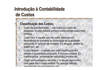 Introdução à Contabilidade
 de Custos
  Classificação dos Custos
    Custo de transformação – são todos os custos de
    produção, exceto matéria-prima e componentes adquiridos
    prontos.
    Custo fixo– é aquele que não sofre alteração em
    decorrência do aumento ou diminuição da quantidade
    produzida. É variável por unidade. Ex: aluguel, salário do
    supervisor, etc
    Custo variável – é aquele que sofre modificação em
    relação à quantidade produzida. É fixo por unidade. Ex:
    matéria-prima, componentes adquiridos prontos etc.
    Custo semivariável ou semifixo – é aquele que contém
    uma parte fixa e outra variável. Ex. energia elétrica,       9
    manutenção de equipamentos etc.
 