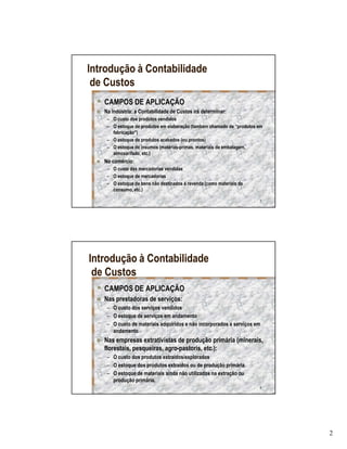Introdução à Contabilidade
 de Custos
   CAMPOS DE APLICAÇÃO
   Na indústria: a Contabilidade de Custos irá determinar:
    – O custo dos produtos vendidos
    – O estoque de produtos em elaboração (também chamado de “produtos em
      fabricação”)
    – O estoque de produtos acabados (ou prontos)
    – O estoque de insumos (matérias-primas, materiais de embalagem,
      almoxarifado, etc.)
   No comércio:
    – O custo das mercadorias vendidas
    – O estoque de mercadorias
    – O estoque de bens não destinados á revenda (como materiais de
      consumo, etc.)

                                                                       3




Introdução à Contabilidade
 de Custos
   CAMPOS DE APLICAÇÃO
   Nas prestadoras de serviços:
    – O custo dos serviços vendidos
    – O estoque de serviços em andamento
    – O custo de materiais adquiridos e não incorporados a serviços em
      andamento
   Nas empresas extrativistas de produção primária (minerais,
   florestais, pesqueiras, agro-pastoris, etc.):
    – O custo dos produtos extraídos/explorados
    – O estoque dos produtos extraídos ou de produção primária
    – O estoque de materiais ainda não utilizados na extração ou
      produção primária.
                                                                       4




                                                                            2
 
