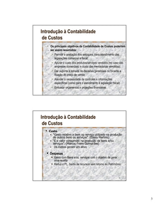 Introdução à Contabilidade
 de Custos
    Os principais objetivos da Contabilidade de Custos poderiam
    ser assim resumidos:
       Permitir a avaliação dos estoques, para atendimento das
       legislações comercial e fiscal;
       Apurar o custo dos produtos/serviços vendidos (no caso das
       empresas comerciais, o custo das mercadorias vendidas);
       Dar suporte á tomada de decisões gerenciais no tocante a
       fixação do preço de venda;
       Atender á necessidade de controles e informações
       específicas (como para o atendimento à legislação fiscal).
       Embasar orçamentos e projeções financeiras.
                                                            5




Introdução à Contabilidade
 de Custos
   Custo
     “Gasto relativo a bem ou serviço utilizado na produção
     de outros bens ou serviços”. (Eliseu Martins)
     “É o valor consumido na produção de bens e/ou
     serviços”. (Marcos Freire Guimarães)
      Os custos geram um ativo

    Despesas
       Gasto com Bens e/ou serviços com o objetivo de gerar
       uma receita
       Reduz o PL. Saída de recursos sem retorno ao Patrimônio.



                                                            6




                                                                    3
 