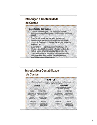 Introdução à Contabilidade
 de Custos
   Classificação dos Custos
         Custo de transformação – são todos os custos de
         produção, exceto matéria-prima e componentes adquiridos
         prontos.
         Custo fixo– é aquele que não sofre alteração em
         decorrência do aumento ou diminuição da quantidade
         produzida. É variável por unidade. Ex: aluguel, salário do
         supervisor, etc
         Custo variável – é aquele que sofre modificação em
         relação à quantidade produzida. É fixo por unidade. Ex:
         matéria-prima, componentes adquiridos prontos etc.
         Custo semivariável ou semifixo – é aquele que contém
         uma parte fixa e outra variável. Ex. energia elétrica,                              9
         manutenção de equipamentos etc.




Introdução à Contabilidade
 de Custos
                                                GASTOS
           É todo sacrifício financeiro que implique desembolso imediato ou futuro de
                                     recursos (capital) da empresa.

               CUSTOS                                            DESPESAS
     Gastos incorridos na produção                        Gastos incorridos no processo
      de novos bens ou serviços                              de geração de receitas

     FIXOS                 VARIÁVEIS                      FIXAS            VARIÁVEIS
  Total constante em    Total variável em relação    Total constante em      Total constante em
  relação ao volume       ao volume produzido       relação ao volume de   relação ao volume de
       produzido                                           receitas                receitas

      ALUGUEL                MATERIAL DIRETO            DESPESAS             COMISSÕES DE VENDAS
    DEPRECIAÇÃO                EMBALAGENS            ADMINISTRATIVAS        CAIXA PARA TRANSPORTE


      INDIRETOS                  DIRETOS                 INDIRETOS              DIRETOS

     Apropriados de             Apropriados de        Apropriados de           Apropriados de
     forma subjetiva          forma objetiva por      forma subjetiva        forma objetiva por
     por critérios de          meio de controles      por critérios de        meio de controles
          rateio                                           rateio

                                                                                            10




                                                                                                    5
 