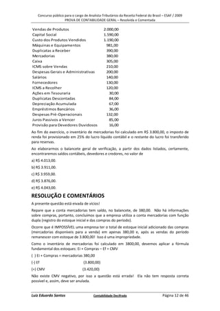 Concurso público para o cargo de Analista-Tributários da Receita Federal do Brasil – ESAF / 2009
                     PROVA DE CONTABILIDADE GERAL – Resolvida e Comentada

Vendas de Produtos                             2.000,00
Capital Social                                 1.590,00
Custo dos Produtos Vendidos                    1.190,00
Máquinas e Equipamentos                          981,00
Duplicatas a Receber                             390,00
Mercadorias                                      380,00
Caixa                                            305,00
ICMS sobre Vendas                                210,00
Despesas Gerais e Administrativas                200,00
Salários                                         140,00
Fornecedores                                     130,00
ICMS a Recolher                                  120,00
Ações em Tesouraria                               30,00
Duplicatas Descontadas                            84,00
Depreciação Acumulada                             67,00
Empréstimos Bancários                             36,00
Despesas Pré-Operacionais                        132,00
Juros Passivos a Vencer                           85,00
Provisão para Devedores Duvidosos                 16,00
Ao fim do exercício, o inventário de mercadorias foi calculado em R$ 3.800,00, o imposto de
renda foi provisionado em 25% do lucro líquido contábil e o restante do lucro foi transferido
para reservas.
Ao elaborarmos o balancete geral de verificação, a partir dos dados listados, certamente,
encontraremos saldos contábeis, devedores e credores, no valor de
a) R$ 4.013,00.
b) R$ 3.911,00.
c) R$ 3.959,00.
d) R$ 3.876,00.
e) R$ 4.043,00.

RESOLUÇÃO E COMENTÁRIOS
A presente questão está eivada de vícios!
Repare que a conta mercadorias tem saldo, no balancete, de 380,00. Não há informações
sobre compras, portanto, concluímos que a empresa utiliza a conta mercadorias com função
dupla (registro do estoque inicial e das compras do período).
Ocorre que é IMPOSSÍVEL uma empresa ter o total de estoque inicial adicionado das compras
(mercadorias disponíveis para a venda) em apenas 380,00 e, após as vendas do período
remanescer com estoque de 3.800,00! Isso é uma impropriedade.
Como o inventário de mercadorias foi calculado em 3800,00, devemos aplicar a fórmula
fundamental dos estoques: Ei + Compras – Ef = CMV
( ) Ei + Compras = mercadorias 380,00
(-) Ef                            (3.800,00)
(=) CMV                          (3.420,00)
Não existe CMV negativo, por isso a questão está errada! Ela não tem resposta correta
possível e, assim, deve ser anulada.


Luiz Eduardo Santos                     Contabilidade Decifrada                       Página 12 de 46
 