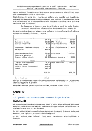 Concurso público para o cargo de Analista-Tributários da Receita Federal do Brasil – ESAF / 2009
                      PROVA DE CONTABILIDADE GERAL – Resolvida e Comentada

Apenas a título de ilustração, vamos (pela resposta apresentada como gabarito) intuir o que
deve ter passado pela mente do examinador.
Possivelmente, ele tenha tido a intenção de elaborar uma questão com “pegadinha”,
esperando que o candidato desconsiderasse qualquer dado (inclusive os dados absurdos acima
referidos) que não a lista de contas do balancete de verificação. Essa interpretação decorreria
da seguinte parte do enunciado:
            Ao elaborarmos o balancete geral de verificação, a partir dos dados listados,
            certamente, encontraremos saldos contábeis, devedores e credores, no valor de
Portanto, considerando apenas o balancete de verificação, podemos fazer a classificação das
contas e apurar os saldos devedores e credores.

                         Ativo                                          Passivo
    Caixa                                           305,00 Fornecedores                      130,00
    Duplicatas a Receber                            390,00 ICMS a Recolher                   120,00
    Duplicatas Descontadas                     -     84,00 Empréstimos Bancários              36,00

    Provisão para Devedores Duvidosos          -     16,00 Juros Passivos a Vencer -          85,00
    Mercadorias                                     380,00

    Máquinas e Equipamentos                         981,00 Capital Social                  1.590,00
    Depreciação Acumulada                      -     67,00
    Despesas Pré-Operacionais                       132,00 Ações em Tesouraria         -      30,00

                         despesa                                         receita
    Custo dos Produtos Vendidos                    1.190,00 Vendas de Produtos             2.000,00
    ICMS sobre Vendas                                210,00
    Despesas Gerais e Administrativas                200,00
    Salários                                         140,00

                                                   3.761,00                                3.761,00


    Contas devedoras                               4.043,00
Pelo que foi acima exposto, as contas devedoras alcançariam o saldo de R$ 4.043,00, conforme
alternativa E (gabarito da questão).
Entretanto, repetimos, pelas incoerências existentes, a questão deve ser anulada.


GABARITO
E
2.8 Questão 28 – Classificação de contas em Grupos do Ativo
ENUNCIADO
28- No balanço de encerramento do exercício social, as contas serão classificadas segundo os
elementos do patrimônio que registrem e agrupadas de modo a facilitar o conhecimento e a
análise da situação financeira da companhia.
No ativo patrimonial, as contas serão dispostas em ordem decrescente de grau de liquidez dos
elementos nelas registrados, compondo os seguintes grupos:
a) ativo circulante; ativo realizável a longo prazo; investimentos; ativo imobilizado; e
intangível.


Luiz Eduardo Santos                      Contabilidade Decifrada                       Página 13 de 46
 