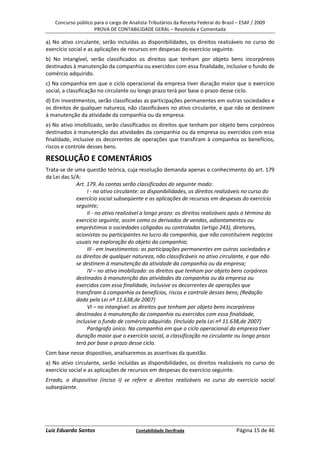 Concurso público para o cargo de Analista-Tributários da Receita Federal do Brasil – ESAF / 2009
                     PROVA DE CONTABILIDADE GERAL – Resolvida e Comentada

a) No ativo circulante, serão incluídas as disponibilidades, os direitos realizáveis no curso do
exercício social e as aplicações de recursos em despesas do exercício seguinte.
b) No intangível, serão classificados os direitos que tenham por objeto bens incorpóreos
destinados à manutenção da companhia ou exercidos com essa finalidade, inclusive o fundo de
comércio adquirido.
c) Na companhia em que o ciclo operacional da empresa tiver duração maior que o exercício
social, a classificação no circulante ou longo prazo terá por base o prazo desse ciclo.
d) Em investimentos, serão classificadas as participações permanentes em outras sociedades e
os direitos de qualquer natureza, não classificáveis no ativo circulante, e que não se destinem
à manutenção da atividade da companhia ou da empresa.
e) No ativo imobilizado, serão classificados os direitos que tenham por objeto bens corpóreos
destinados à manutenção das atividades da companhia ou da empresa ou exercidos com essa
finalidade, inclusive os decorrentes de operações que transfiram à companhia os benefícios,
riscos e controle desses bens.

RESOLUÇÃO E COMENTÁRIOS
Trata-se de uma questão teórica, cuja resolução demanda apenas o conhecimento do art. 179
da Lei das S/A:
             Art. 179. As contas serão classificadas do seguinte modo:
                  I - no ativo circulante: as disponibilidades, os direitos realizáveis no curso do
             exercício social subseqüente e as aplicações de recursos em despesas do exercício
             seguinte;
                  II - no ativo realizável a longo prazo: os direitos realizáveis após o término do
             exercício seguinte, assim como os derivados de vendas, adiantamentos ou
             empréstimos a sociedades coligadas ou controladas (artigo 243), diretores,
             acionistas ou participantes no lucro da companhia, que não constituírem negócios
             usuais na exploração do objeto da companhia;
                  III - em investimentos: as participações permanentes em outras sociedades e
             os direitos de qualquer natureza, não classificáveis no ativo circulante, e que não
             se destinem à manutenção da atividade da companhia ou da empresa;
                  IV – no ativo imobilizado: os direitos que tenham por objeto bens corpóreos
             destinados à manutenção das atividades da companhia ou da empresa ou
             exercidos com essa finalidade, inclusive os decorrentes de operações que
             transfiram à companhia os benefícios, riscos e controle desses bens; (Redação
             dada pela Lei nº 11.638,de 2007)
                  VI – no intangível: os direitos que tenham por objeto bens incorpóreos
             destinados à manutenção da companhia ou exercidos com essa finalidade,
             inclusive o fundo de comércio adquirido. (Incluído pela Lei nº 11.638,de 2007)
                  Parágrafo único. Na companhia em que o ciclo operacional da empresa tiver
             duração maior que o exercício social, a classificação no circulante ou longo prazo
             terá por base o prazo desse ciclo.
Com base nesse dispositivo, analisaremos as assertivas da questão.
a) No ativo circulante, serão incluídas as disponibilidades, os direitos realizáveis no curso do
exercício social e as aplicações de recursos em despesas do exercício seguinte.
Errado, o dispositivo (inciso I) se refere a direitos realizáveis no curso do exercício social
subseqüente.




Luiz Eduardo Santos                     Contabilidade Decifrada                       Página 15 de 46
 
